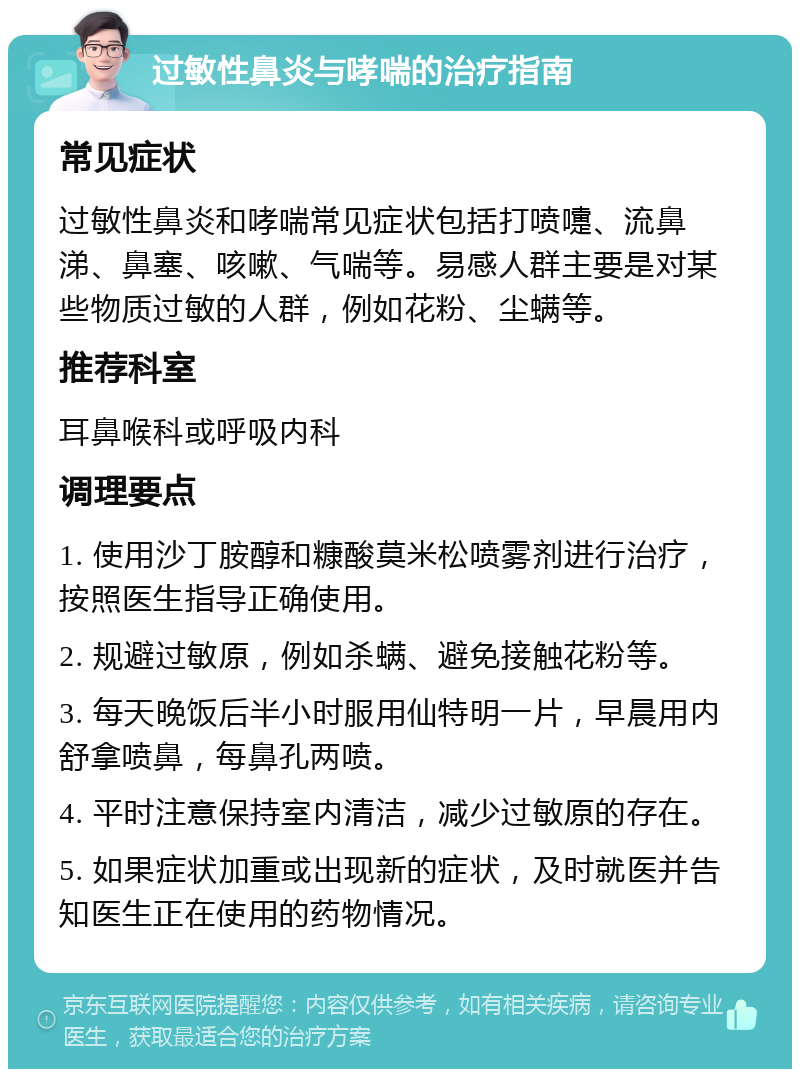 过敏性鼻炎与哮喘的治疗指南 常见症状 过敏性鼻炎和哮喘常见症状包括打喷嚏、流鼻涕、鼻塞、咳嗽、气喘等。易感人群主要是对某些物质过敏的人群，例如花粉、尘螨等。 推荐科室 耳鼻喉科或呼吸内科 调理要点 1. 使用沙丁胺醇和糠酸莫米松喷雾剂进行治疗，按照医生指导正确使用。 2. 规避过敏原，例如杀螨、避免接触花粉等。 3. 每天晚饭后半小时服用仙特明一片，早晨用内舒拿喷鼻，每鼻孔两喷。 4. 平时注意保持室内清洁，减少过敏原的存在。 5. 如果症状加重或出现新的症状，及时就医并告知医生正在使用的药物情况。