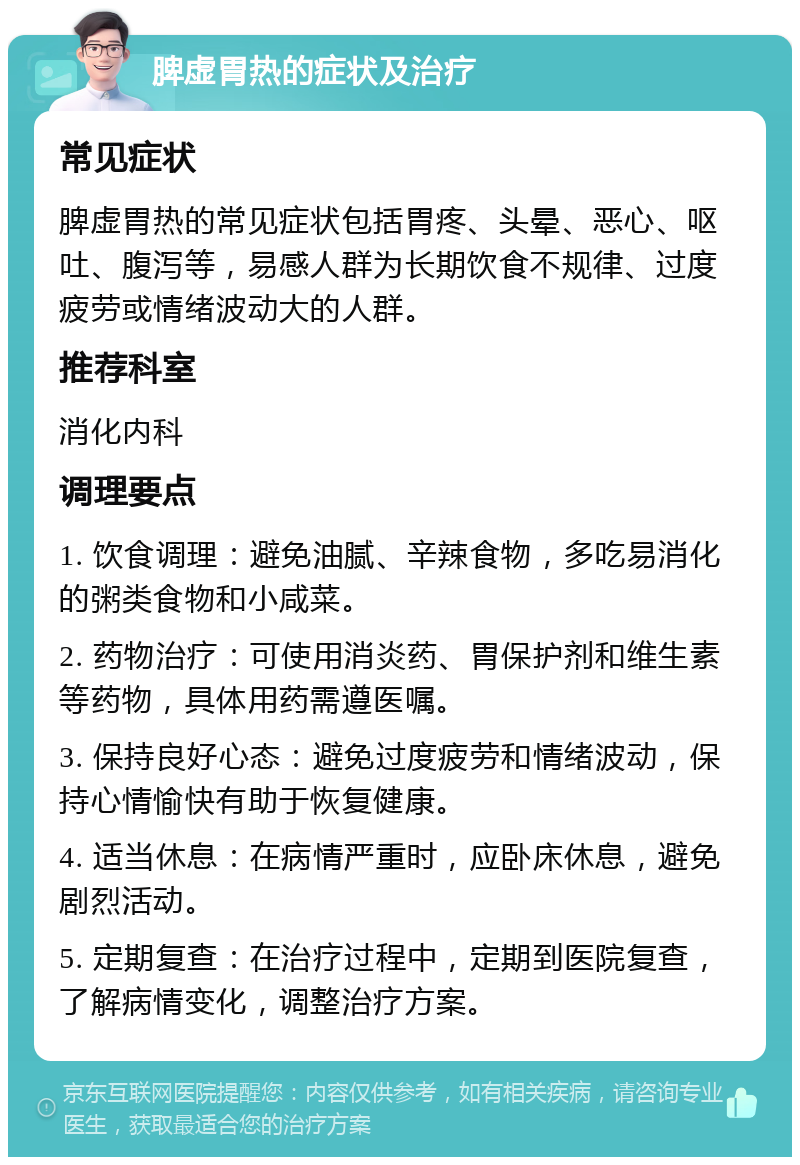 脾虚胃热的症状及治疗 常见症状 脾虚胃热的常见症状包括胃疼、头晕、恶心、呕吐、腹泻等，易感人群为长期饮食不规律、过度疲劳或情绪波动大的人群。 推荐科室 消化内科 调理要点 1. 饮食调理：避免油腻、辛辣食物，多吃易消化的粥类食物和小咸菜。 2. 药物治疗：可使用消炎药、胃保护剂和维生素等药物，具体用药需遵医嘱。 3. 保持良好心态：避免过度疲劳和情绪波动，保持心情愉快有助于恢复健康。 4. 适当休息：在病情严重时，应卧床休息，避免剧烈活动。 5. 定期复查：在治疗过程中，定期到医院复查，了解病情变化，调整治疗方案。