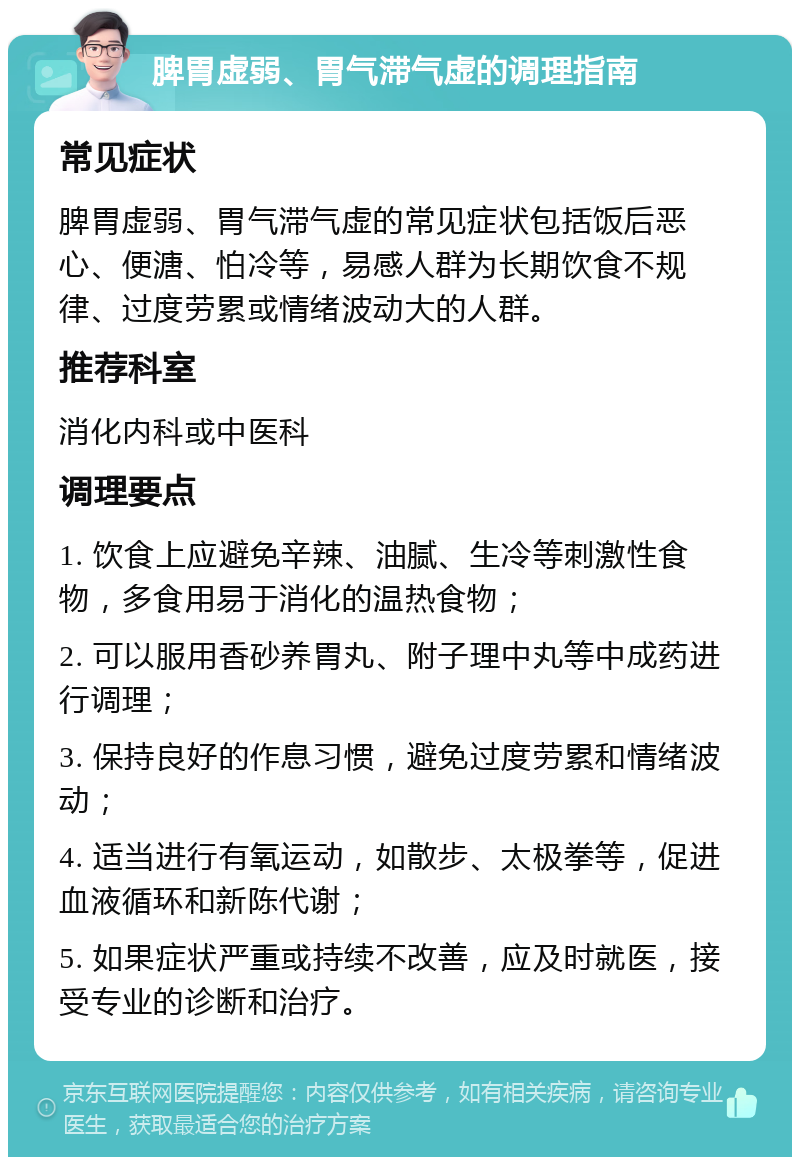 脾胃虚弱、胃气滞气虚的调理指南 常见症状 脾胃虚弱、胃气滞气虚的常见症状包括饭后恶心、便溏、怕冷等，易感人群为长期饮食不规律、过度劳累或情绪波动大的人群。 推荐科室 消化内科或中医科 调理要点 1. 饮食上应避免辛辣、油腻、生冷等刺激性食物，多食用易于消化的温热食物； 2. 可以服用香砂养胃丸、附子理中丸等中成药进行调理； 3. 保持良好的作息习惯，避免过度劳累和情绪波动； 4. 适当进行有氧运动，如散步、太极拳等，促进血液循环和新陈代谢； 5. 如果症状严重或持续不改善，应及时就医，接受专业的诊断和治疗。