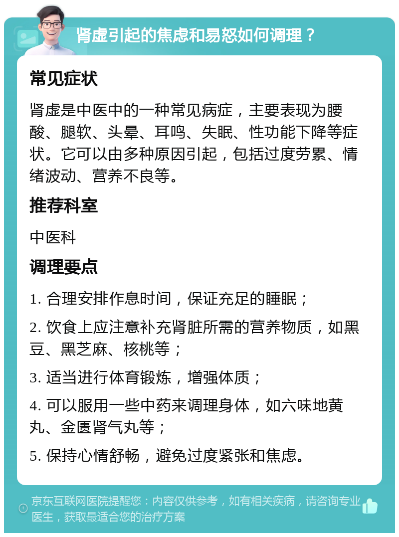 肾虚引起的焦虑和易怒如何调理？ 常见症状 肾虚是中医中的一种常见病症，主要表现为腰酸、腿软、头晕、耳鸣、失眠、性功能下降等症状。它可以由多种原因引起，包括过度劳累、情绪波动、营养不良等。 推荐科室 中医科 调理要点 1. 合理安排作息时间，保证充足的睡眠； 2. 饮食上应注意补充肾脏所需的营养物质，如黑豆、黑芝麻、核桃等； 3. 适当进行体育锻炼，增强体质； 4. 可以服用一些中药来调理身体，如六味地黄丸、金匮肾气丸等； 5. 保持心情舒畅，避免过度紧张和焦虑。