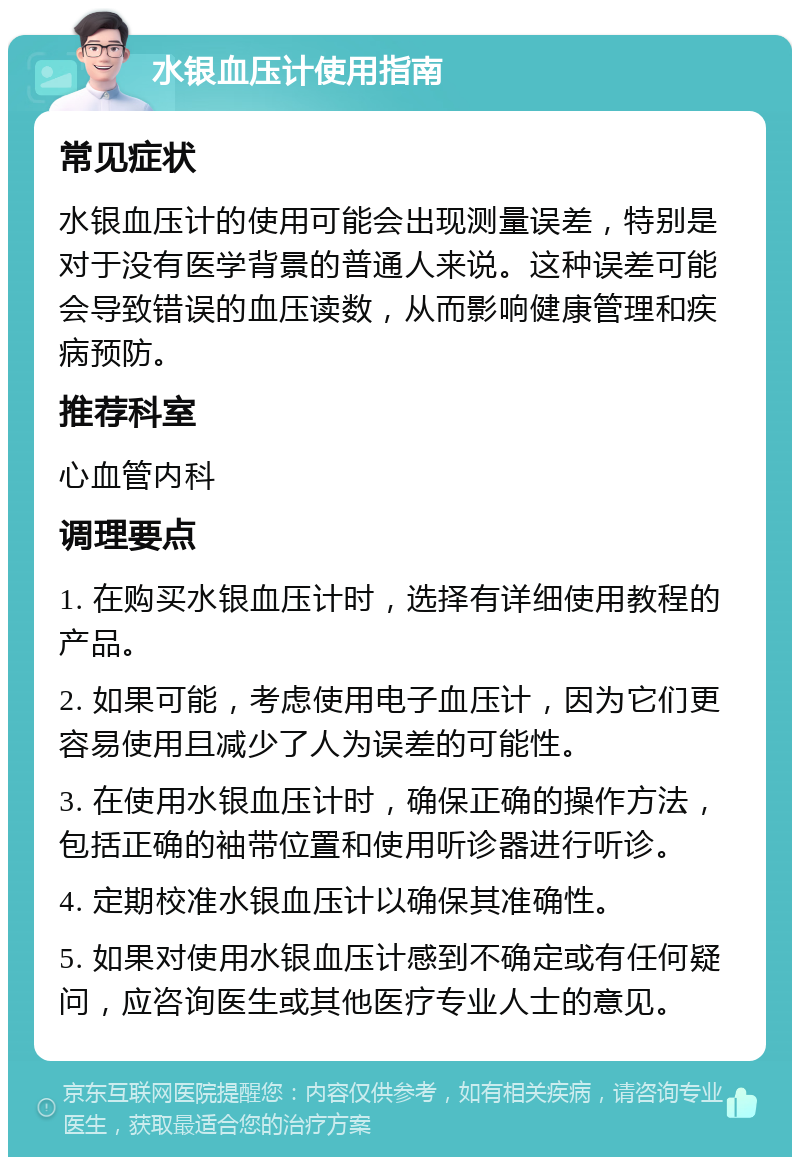 水银血压计使用指南 常见症状 水银血压计的使用可能会出现测量误差，特别是对于没有医学背景的普通人来说。这种误差可能会导致错误的血压读数，从而影响健康管理和疾病预防。 推荐科室 心血管内科 调理要点 1. 在购买水银血压计时，选择有详细使用教程的产品。 2. 如果可能，考虑使用电子血压计，因为它们更容易使用且减少了人为误差的可能性。 3. 在使用水银血压计时，确保正确的操作方法，包括正确的袖带位置和使用听诊器进行听诊。 4. 定期校准水银血压计以确保其准确性。 5. 如果对使用水银血压计感到不确定或有任何疑问，应咨询医生或其他医疗专业人士的意见。