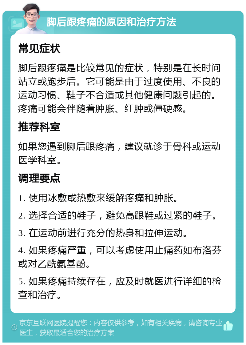 脚后跟疼痛的原因和治疗方法 常见症状 脚后跟疼痛是比较常见的症状，特别是在长时间站立或跑步后。它可能是由于过度使用、不良的运动习惯、鞋子不合适或其他健康问题引起的。疼痛可能会伴随着肿胀、红肿或僵硬感。 推荐科室 如果您遇到脚后跟疼痛，建议就诊于骨科或运动医学科室。 调理要点 1. 使用冰敷或热敷来缓解疼痛和肿胀。 2. 选择合适的鞋子，避免高跟鞋或过紧的鞋子。 3. 在运动前进行充分的热身和拉伸运动。 4. 如果疼痛严重，可以考虑使用止痛药如布洛芬或对乙酰氨基酚。 5. 如果疼痛持续存在，应及时就医进行详细的检查和治疗。