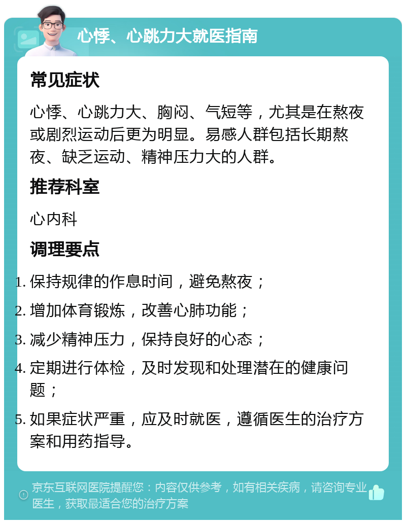 心悸、心跳力大就医指南 常见症状 心悸、心跳力大、胸闷、气短等，尤其是在熬夜或剧烈运动后更为明显。易感人群包括长期熬夜、缺乏运动、精神压力大的人群。 推荐科室 心内科 调理要点 保持规律的作息时间，避免熬夜； 增加体育锻炼，改善心肺功能； 减少精神压力，保持良好的心态； 定期进行体检，及时发现和处理潜在的健康问题； 如果症状严重，应及时就医，遵循医生的治疗方案和用药指导。