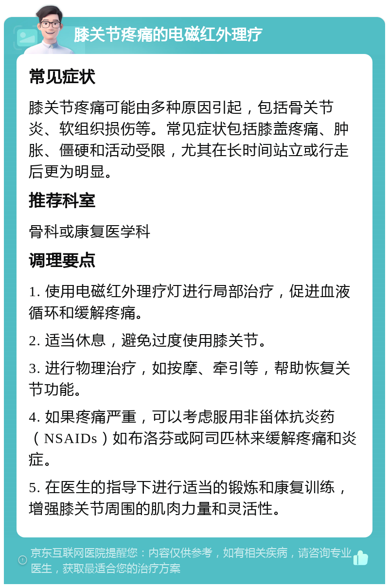 膝关节疼痛的电磁红外理疗 常见症状 膝关节疼痛可能由多种原因引起，包括骨关节炎、软组织损伤等。常见症状包括膝盖疼痛、肿胀、僵硬和活动受限，尤其在长时间站立或行走后更为明显。 推荐科室 骨科或康复医学科 调理要点 1. 使用电磁红外理疗灯进行局部治疗，促进血液循环和缓解疼痛。 2. 适当休息，避免过度使用膝关节。 3. 进行物理治疗，如按摩、牵引等，帮助恢复关节功能。 4. 如果疼痛严重，可以考虑服用非甾体抗炎药（NSAIDs）如布洛芬或阿司匹林来缓解疼痛和炎症。 5. 在医生的指导下进行适当的锻炼和康复训练，增强膝关节周围的肌肉力量和灵活性。