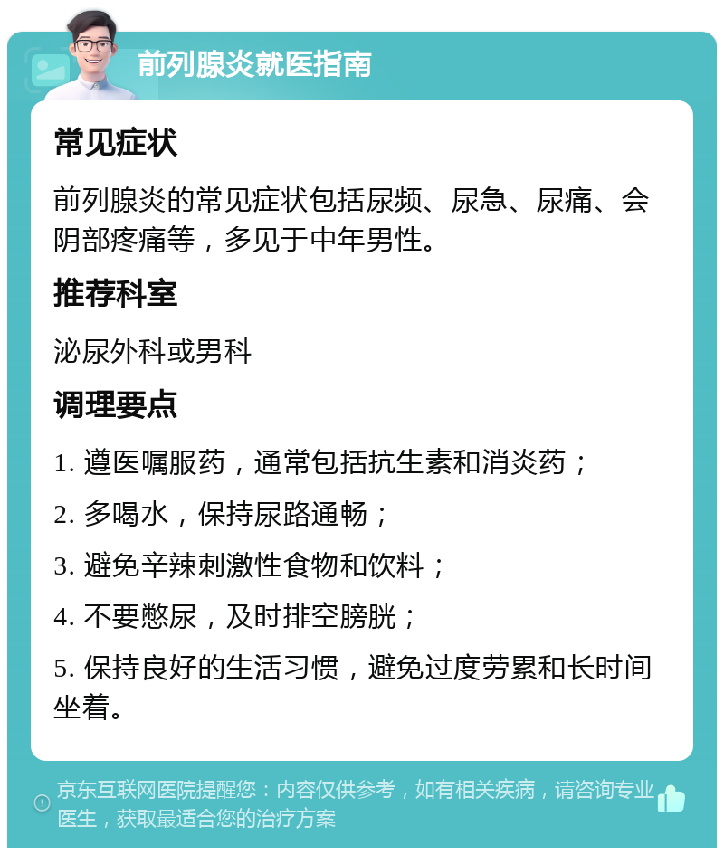 前列腺炎就医指南 常见症状 前列腺炎的常见症状包括尿频、尿急、尿痛、会阴部疼痛等，多见于中年男性。 推荐科室 泌尿外科或男科 调理要点 1. 遵医嘱服药，通常包括抗生素和消炎药； 2. 多喝水，保持尿路通畅； 3. 避免辛辣刺激性食物和饮料； 4. 不要憋尿，及时排空膀胱； 5. 保持良好的生活习惯，避免过度劳累和长时间坐着。