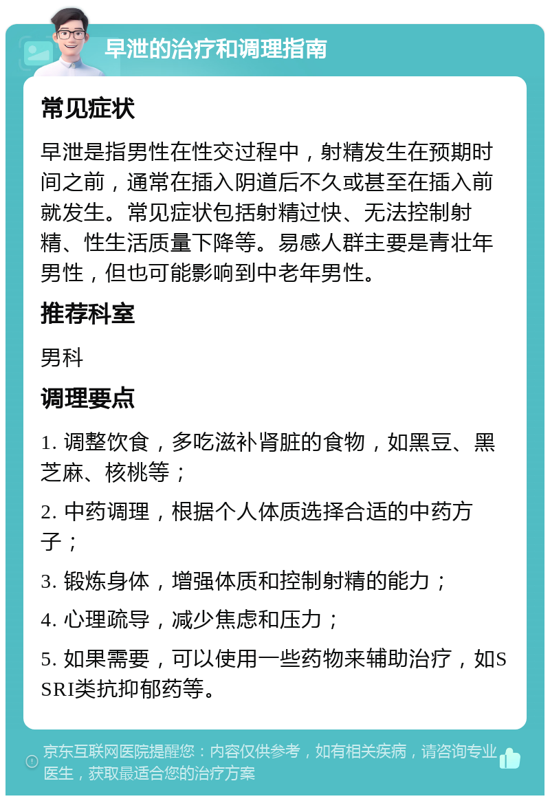 早泄的治疗和调理指南 常见症状 早泄是指男性在性交过程中，射精发生在预期时间之前，通常在插入阴道后不久或甚至在插入前就发生。常见症状包括射精过快、无法控制射精、性生活质量下降等。易感人群主要是青壮年男性，但也可能影响到中老年男性。 推荐科室 男科 调理要点 1. 调整饮食，多吃滋补肾脏的食物，如黑豆、黑芝麻、核桃等； 2. 中药调理，根据个人体质选择合适的中药方子； 3. 锻炼身体，增强体质和控制射精的能力； 4. 心理疏导，减少焦虑和压力； 5. 如果需要，可以使用一些药物来辅助治疗，如SSRI类抗抑郁药等。