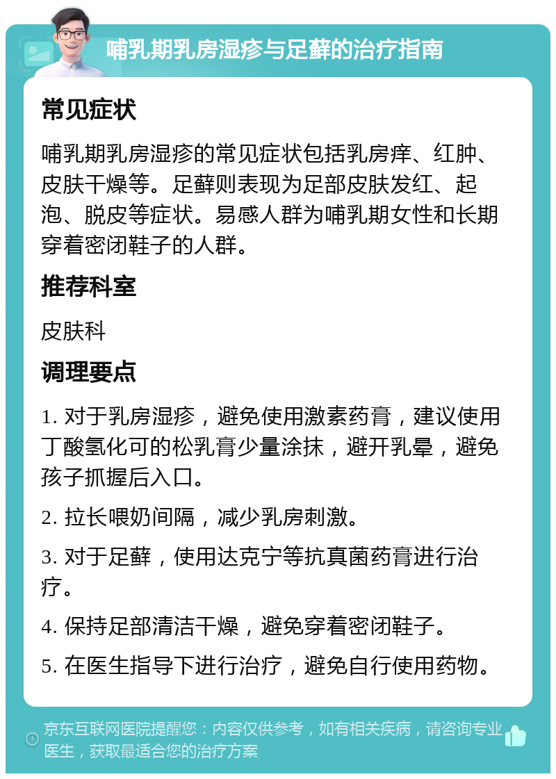 哺乳期乳房湿疹与足藓的治疗指南 常见症状 哺乳期乳房湿疹的常见症状包括乳房痒、红肿、皮肤干燥等。足藓则表现为足部皮肤发红、起泡、脱皮等症状。易感人群为哺乳期女性和长期穿着密闭鞋子的人群。 推荐科室 皮肤科 调理要点 1. 对于乳房湿疹，避免使用激素药膏，建议使用丁酸氢化可的松乳膏少量涂抹，避开乳晕，避免孩子抓握后入口。 2. 拉长喂奶间隔，减少乳房刺激。 3. 对于足藓，使用达克宁等抗真菌药膏进行治疗。 4. 保持足部清洁干燥，避免穿着密闭鞋子。 5. 在医生指导下进行治疗，避免自行使用药物。