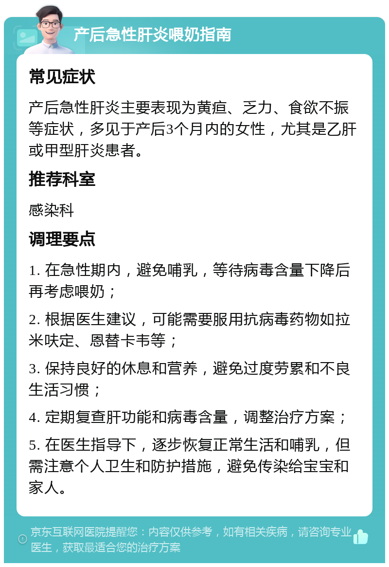 产后急性肝炎喂奶指南 常见症状 产后急性肝炎主要表现为黄疸、乏力、食欲不振等症状，多见于产后3个月内的女性，尤其是乙肝或甲型肝炎患者。 推荐科室 感染科 调理要点 1. 在急性期内，避免哺乳，等待病毒含量下降后再考虑喂奶； 2. 根据医生建议，可能需要服用抗病毒药物如拉米呋定、恩替卡韦等； 3. 保持良好的休息和营养，避免过度劳累和不良生活习惯； 4. 定期复查肝功能和病毒含量，调整治疗方案； 5. 在医生指导下，逐步恢复正常生活和哺乳，但需注意个人卫生和防护措施，避免传染给宝宝和家人。