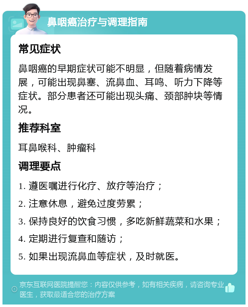 鼻咽癌治疗与调理指南 常见症状 鼻咽癌的早期症状可能不明显，但随着病情发展，可能出现鼻塞、流鼻血、耳鸣、听力下降等症状。部分患者还可能出现头痛、颈部肿块等情况。 推荐科室 耳鼻喉科、肿瘤科 调理要点 1. 遵医嘱进行化疗、放疗等治疗； 2. 注意休息，避免过度劳累； 3. 保持良好的饮食习惯，多吃新鲜蔬菜和水果； 4. 定期进行复查和随访； 5. 如果出现流鼻血等症状，及时就医。