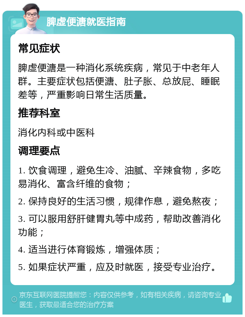 脾虚便溏就医指南 常见症状 脾虚便溏是一种消化系统疾病，常见于中老年人群。主要症状包括便溏、肚子胀、总放屁、睡眠差等，严重影响日常生活质量。 推荐科室 消化内科或中医科 调理要点 1. 饮食调理，避免生冷、油腻、辛辣食物，多吃易消化、富含纤维的食物； 2. 保持良好的生活习惯，规律作息，避免熬夜； 3. 可以服用舒肝健胃丸等中成药，帮助改善消化功能； 4. 适当进行体育锻炼，增强体质； 5. 如果症状严重，应及时就医，接受专业治疗。