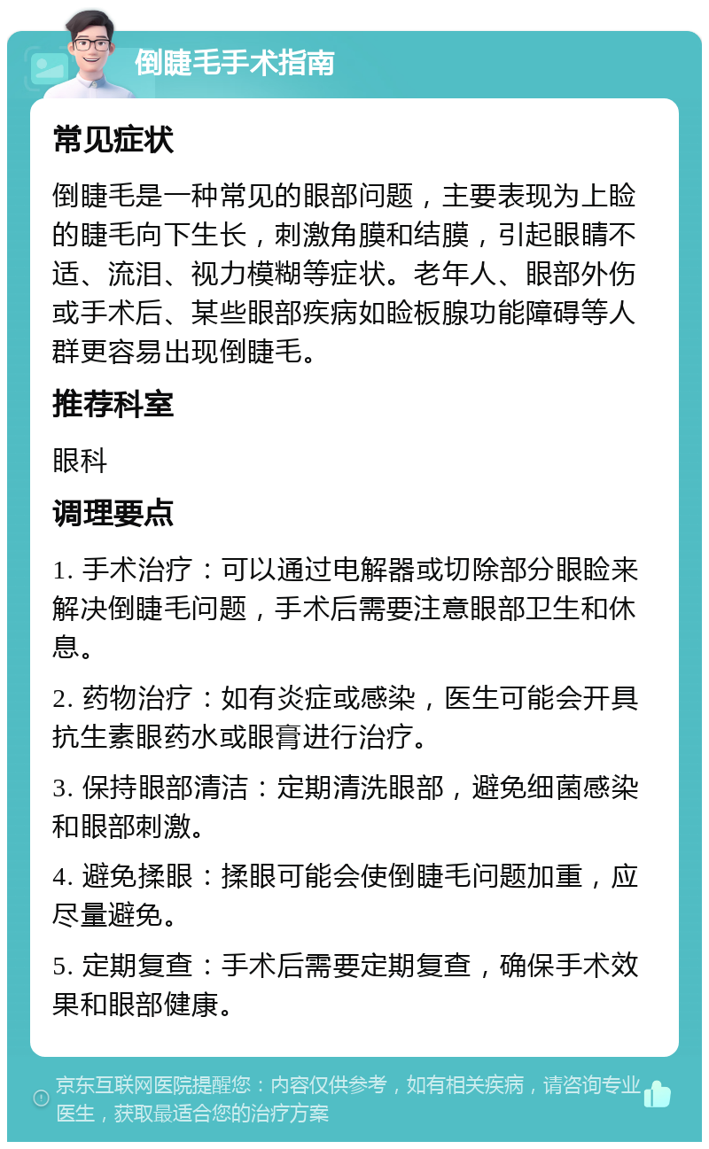 倒睫毛手术指南 常见症状 倒睫毛是一种常见的眼部问题，主要表现为上睑的睫毛向下生长，刺激角膜和结膜，引起眼睛不适、流泪、视力模糊等症状。老年人、眼部外伤或手术后、某些眼部疾病如睑板腺功能障碍等人群更容易出现倒睫毛。 推荐科室 眼科 调理要点 1. 手术治疗：可以通过电解器或切除部分眼睑来解决倒睫毛问题，手术后需要注意眼部卫生和休息。 2. 药物治疗：如有炎症或感染，医生可能会开具抗生素眼药水或眼膏进行治疗。 3. 保持眼部清洁：定期清洗眼部，避免细菌感染和眼部刺激。 4. 避免揉眼：揉眼可能会使倒睫毛问题加重，应尽量避免。 5. 定期复查：手术后需要定期复查，确保手术效果和眼部健康。