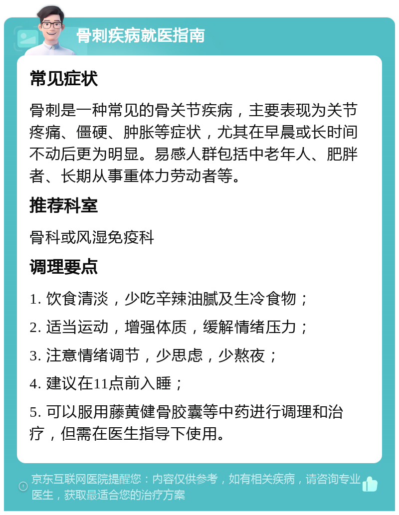 骨刺疾病就医指南 常见症状 骨刺是一种常见的骨关节疾病，主要表现为关节疼痛、僵硬、肿胀等症状，尤其在早晨或长时间不动后更为明显。易感人群包括中老年人、肥胖者、长期从事重体力劳动者等。 推荐科室 骨科或风湿免疫科 调理要点 1. 饮食清淡，少吃辛辣油腻及生冷食物； 2. 适当运动，增强体质，缓解情绪压力； 3. 注意情绪调节，少思虑，少熬夜； 4. 建议在11点前入睡； 5. 可以服用藤黄健骨胶囊等中药进行调理和治疗，但需在医生指导下使用。