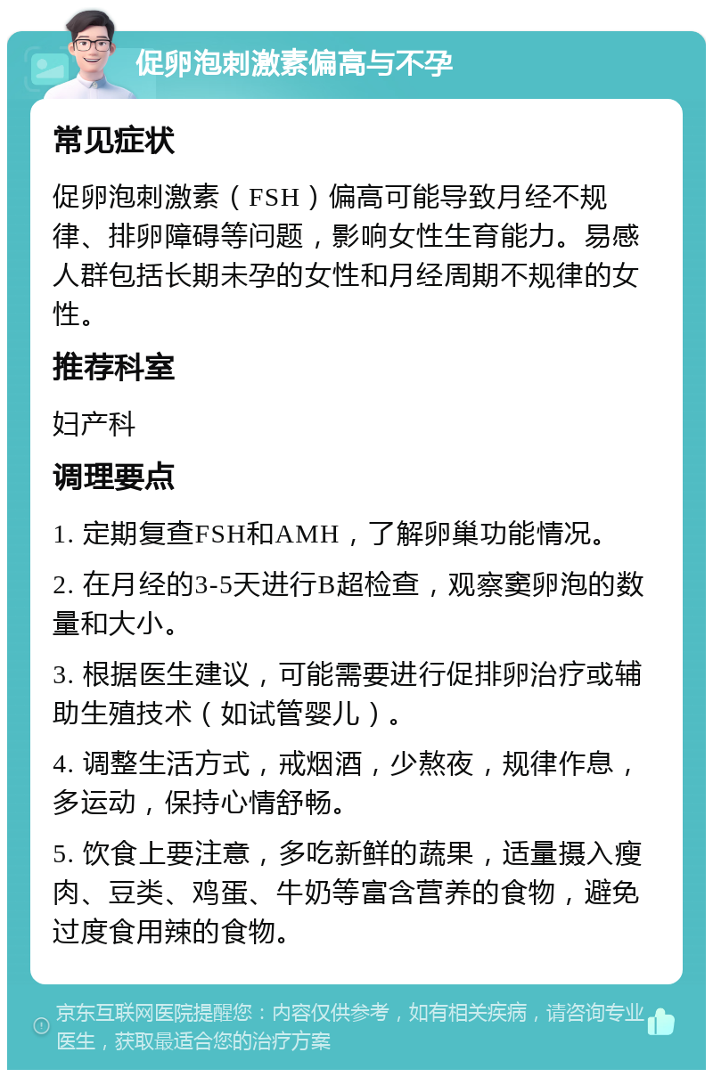 促卵泡刺激素偏高与不孕 常见症状 促卵泡刺激素（FSH）偏高可能导致月经不规律、排卵障碍等问题，影响女性生育能力。易感人群包括长期未孕的女性和月经周期不规律的女性。 推荐科室 妇产科 调理要点 1. 定期复查FSH和AMH，了解卵巢功能情况。 2. 在月经的3-5天进行B超检查，观察窦卵泡的数量和大小。 3. 根据医生建议，可能需要进行促排卵治疗或辅助生殖技术（如试管婴儿）。 4. 调整生活方式，戒烟酒，少熬夜，规律作息，多运动，保持心情舒畅。 5. 饮食上要注意，多吃新鲜的蔬果，适量摄入瘦肉、豆类、鸡蛋、牛奶等富含营养的食物，避免过度食用辣的食物。