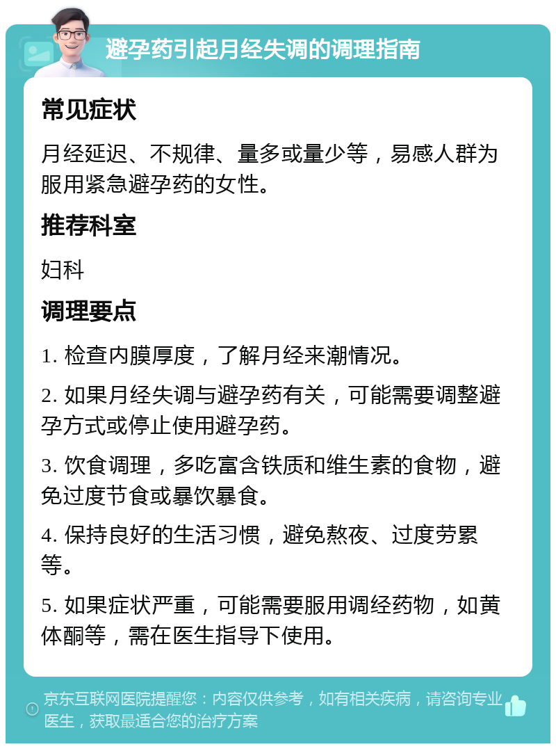 避孕药引起月经失调的调理指南 常见症状 月经延迟、不规律、量多或量少等，易感人群为服用紧急避孕药的女性。 推荐科室 妇科 调理要点 1. 检查内膜厚度，了解月经来潮情况。 2. 如果月经失调与避孕药有关，可能需要调整避孕方式或停止使用避孕药。 3. 饮食调理，多吃富含铁质和维生素的食物，避免过度节食或暴饮暴食。 4. 保持良好的生活习惯，避免熬夜、过度劳累等。 5. 如果症状严重，可能需要服用调经药物，如黄体酮等，需在医生指导下使用。