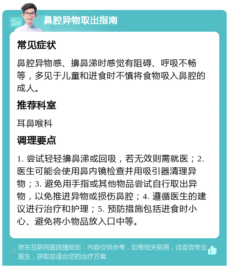 鼻腔异物取出指南 常见症状 鼻腔异物感、擤鼻涕时感觉有阻碍、呼吸不畅等，多见于儿童和进食时不慎将食物吸入鼻腔的成人。 推荐科室 耳鼻喉科 调理要点 1. 尝试轻轻擤鼻涕或回吸，若无效则需就医；2. 医生可能会使用鼻内镜检查并用吸引器清理异物；3. 避免用手指或其他物品尝试自行取出异物，以免推进异物或损伤鼻腔；4. 遵循医生的建议进行治疗和护理；5. 预防措施包括进食时小心、避免将小物品放入口中等。