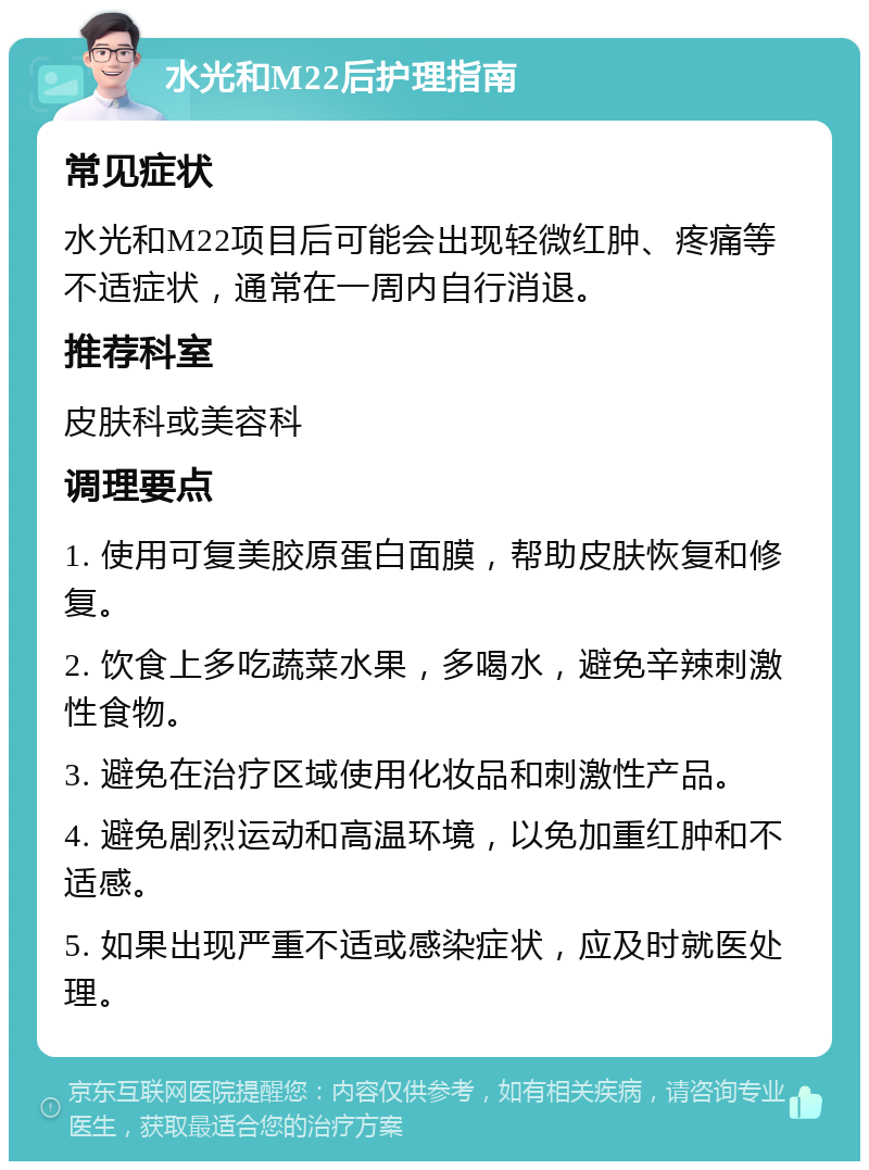 水光和M22后护理指南 常见症状 水光和M22项目后可能会出现轻微红肿、疼痛等不适症状，通常在一周内自行消退。 推荐科室 皮肤科或美容科 调理要点 1. 使用可复美胶原蛋白面膜，帮助皮肤恢复和修复。 2. 饮食上多吃蔬菜水果，多喝水，避免辛辣刺激性食物。 3. 避免在治疗区域使用化妆品和刺激性产品。 4. 避免剧烈运动和高温环境，以免加重红肿和不适感。 5. 如果出现严重不适或感染症状，应及时就医处理。