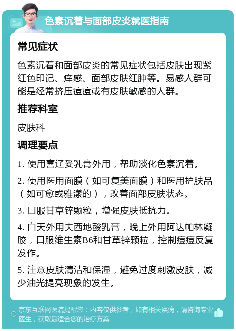 色素沉着与面部皮炎就医指南 常见症状 色素沉着和面部皮炎的常见症状包括皮肤出现紫红色印记、痒感、面部皮肤红肿等。易感人群可能是经常挤压痘痘或有皮肤敏感的人群。 推荐科室 皮肤科 调理要点 1. 使用喜辽妥乳膏外用，帮助淡化色素沉着。 2. 使用医用面膜（如可复美面膜）和医用护肤品（如可愈或雅漾的），改善面部皮肤状态。 3. 口服甘草锌颗粒，增强皮肤抵抗力。 4. 白天外用夫西地酸乳膏，晚上外用阿达帕林凝胶，口服维生素B6和甘草锌颗粒，控制痘痘反复发作。 5. 注意皮肤清洁和保湿，避免过度刺激皮肤，减少油光提亮现象的发生。