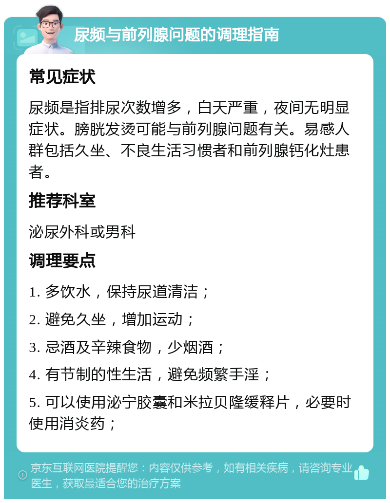 尿频与前列腺问题的调理指南 常见症状 尿频是指排尿次数增多，白天严重，夜间无明显症状。膀胱发烫可能与前列腺问题有关。易感人群包括久坐、不良生活习惯者和前列腺钙化灶患者。 推荐科室 泌尿外科或男科 调理要点 1. 多饮水，保持尿道清洁； 2. 避免久坐，增加运动； 3. 忌酒及辛辣食物，少烟酒； 4. 有节制的性生活，避免频繁手淫； 5. 可以使用泌宁胶囊和米拉贝隆缓释片，必要时使用消炎药；