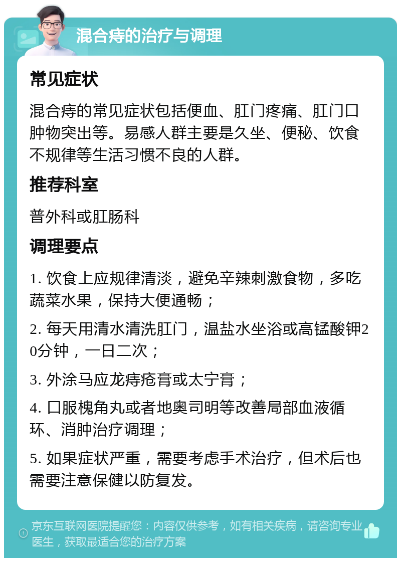 混合痔的治疗与调理 常见症状 混合痔的常见症状包括便血、肛门疼痛、肛门口肿物突出等。易感人群主要是久坐、便秘、饮食不规律等生活习惯不良的人群。 推荐科室 普外科或肛肠科 调理要点 1. 饮食上应规律清淡，避免辛辣刺激食物，多吃蔬菜水果，保持大便通畅； 2. 每天用清水清洗肛门，温盐水坐浴或高锰酸钾20分钟，一日二次； 3. 外涂马应龙痔疮膏或太宁膏； 4. 口服槐角丸或者地奥司明等改善局部血液循环、消肿治疗调理； 5. 如果症状严重，需要考虑手术治疗，但术后也需要注意保健以防复发。