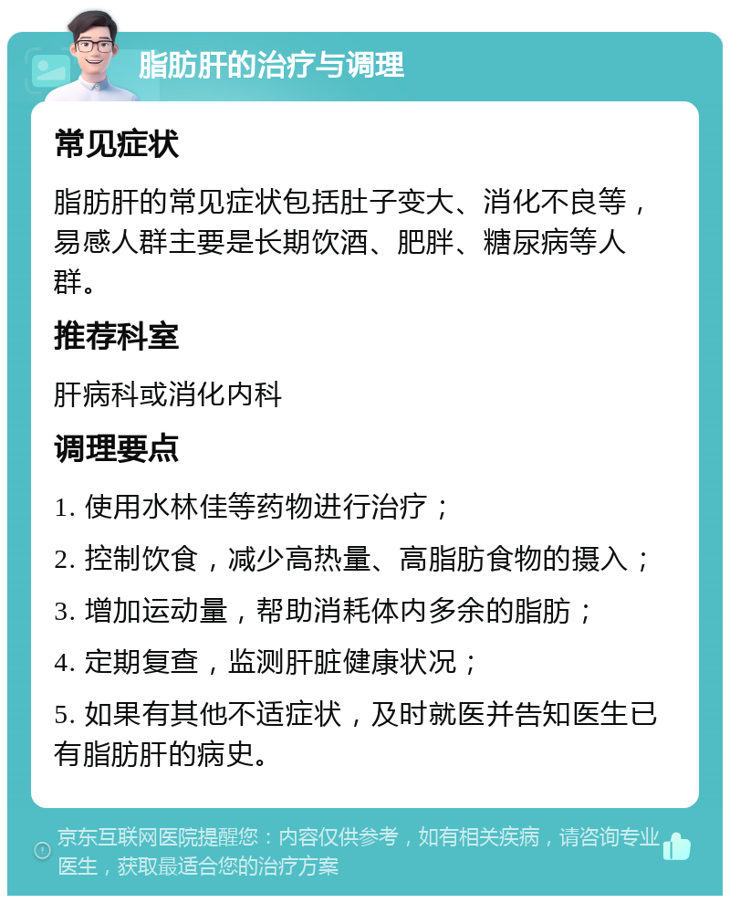 脂肪肝的治疗与调理 常见症状 脂肪肝的常见症状包括肚子变大、消化不良等，易感人群主要是长期饮酒、肥胖、糖尿病等人群。 推荐科室 肝病科或消化内科 调理要点 1. 使用水林佳等药物进行治疗； 2. 控制饮食，减少高热量、高脂肪食物的摄入； 3. 增加运动量，帮助消耗体内多余的脂肪； 4. 定期复查，监测肝脏健康状况； 5. 如果有其他不适症状，及时就医并告知医生已有脂肪肝的病史。