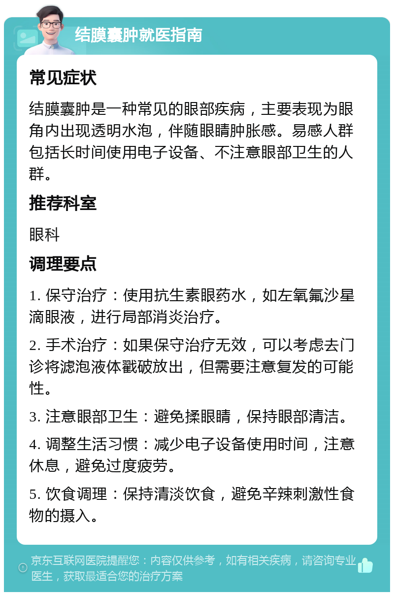 结膜囊肿就医指南 常见症状 结膜囊肿是一种常见的眼部疾病，主要表现为眼角内出现透明水泡，伴随眼睛肿胀感。易感人群包括长时间使用电子设备、不注意眼部卫生的人群。 推荐科室 眼科 调理要点 1. 保守治疗：使用抗生素眼药水，如左氧氟沙星滴眼液，进行局部消炎治疗。 2. 手术治疗：如果保守治疗无效，可以考虑去门诊将滤泡液体戳破放出，但需要注意复发的可能性。 3. 注意眼部卫生：避免揉眼睛，保持眼部清洁。 4. 调整生活习惯：减少电子设备使用时间，注意休息，避免过度疲劳。 5. 饮食调理：保持清淡饮食，避免辛辣刺激性食物的摄入。