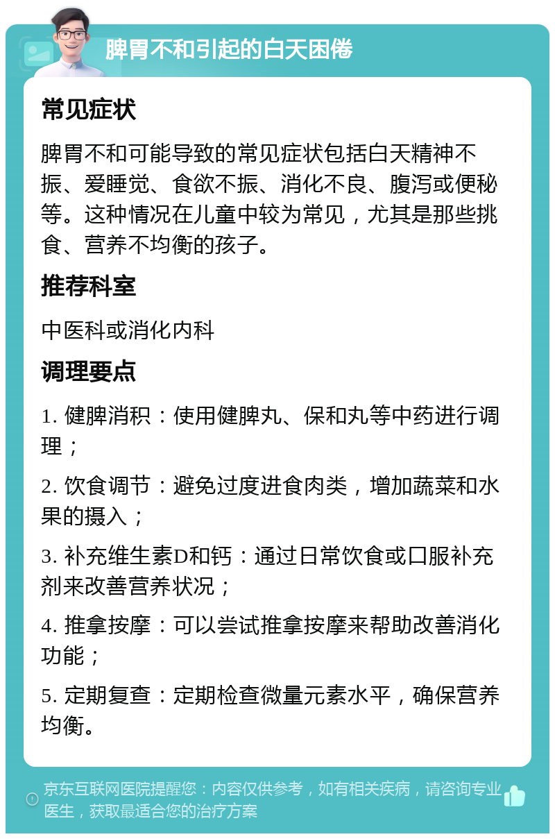 脾胃不和引起的白天困倦 常见症状 脾胃不和可能导致的常见症状包括白天精神不振、爱睡觉、食欲不振、消化不良、腹泻或便秘等。这种情况在儿童中较为常见，尤其是那些挑食、营养不均衡的孩子。 推荐科室 中医科或消化内科 调理要点 1. 健脾消积：使用健脾丸、保和丸等中药进行调理； 2. 饮食调节：避免过度进食肉类，增加蔬菜和水果的摄入； 3. 补充维生素D和钙：通过日常饮食或口服补充剂来改善营养状况； 4. 推拿按摩：可以尝试推拿按摩来帮助改善消化功能； 5. 定期复查：定期检查微量元素水平，确保营养均衡。