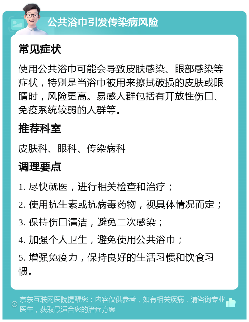 公共浴巾引发传染病风险 常见症状 使用公共浴巾可能会导致皮肤感染、眼部感染等症状，特别是当浴巾被用来擦拭破损的皮肤或眼睛时，风险更高。易感人群包括有开放性伤口、免疫系统较弱的人群等。 推荐科室 皮肤科、眼科、传染病科 调理要点 1. 尽快就医，进行相关检查和治疗； 2. 使用抗生素或抗病毒药物，视具体情况而定； 3. 保持伤口清洁，避免二次感染； 4. 加强个人卫生，避免使用公共浴巾； 5. 增强免疫力，保持良好的生活习惯和饮食习惯。