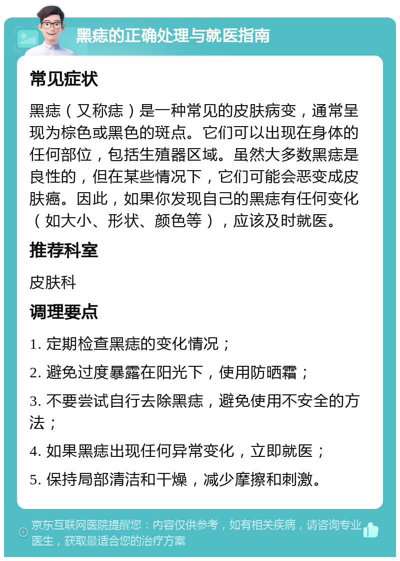 黑痣的正确处理与就医指南 常见症状 黑痣（又称痣）是一种常见的皮肤病变，通常呈现为棕色或黑色的斑点。它们可以出现在身体的任何部位，包括生殖器区域。虽然大多数黑痣是良性的，但在某些情况下，它们可能会恶变成皮肤癌。因此，如果你发现自己的黑痣有任何变化（如大小、形状、颜色等），应该及时就医。 推荐科室 皮肤科 调理要点 1. 定期检查黑痣的变化情况； 2. 避免过度暴露在阳光下，使用防晒霜； 3. 不要尝试自行去除黑痣，避免使用不安全的方法； 4. 如果黑痣出现任何异常变化，立即就医； 5. 保持局部清洁和干燥，减少摩擦和刺激。