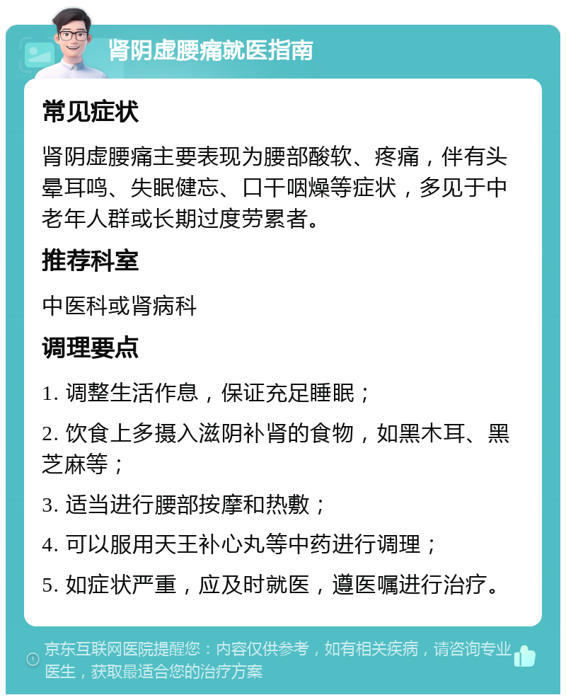 肾阴虚腰痛就医指南 常见症状 肾阴虚腰痛主要表现为腰部酸软、疼痛，伴有头晕耳鸣、失眠健忘、口干咽燥等症状，多见于中老年人群或长期过度劳累者。 推荐科室 中医科或肾病科 调理要点 1. 调整生活作息，保证充足睡眠； 2. 饮食上多摄入滋阴补肾的食物，如黑木耳、黑芝麻等； 3. 适当进行腰部按摩和热敷； 4. 可以服用天王补心丸等中药进行调理； 5. 如症状严重，应及时就医，遵医嘱进行治疗。