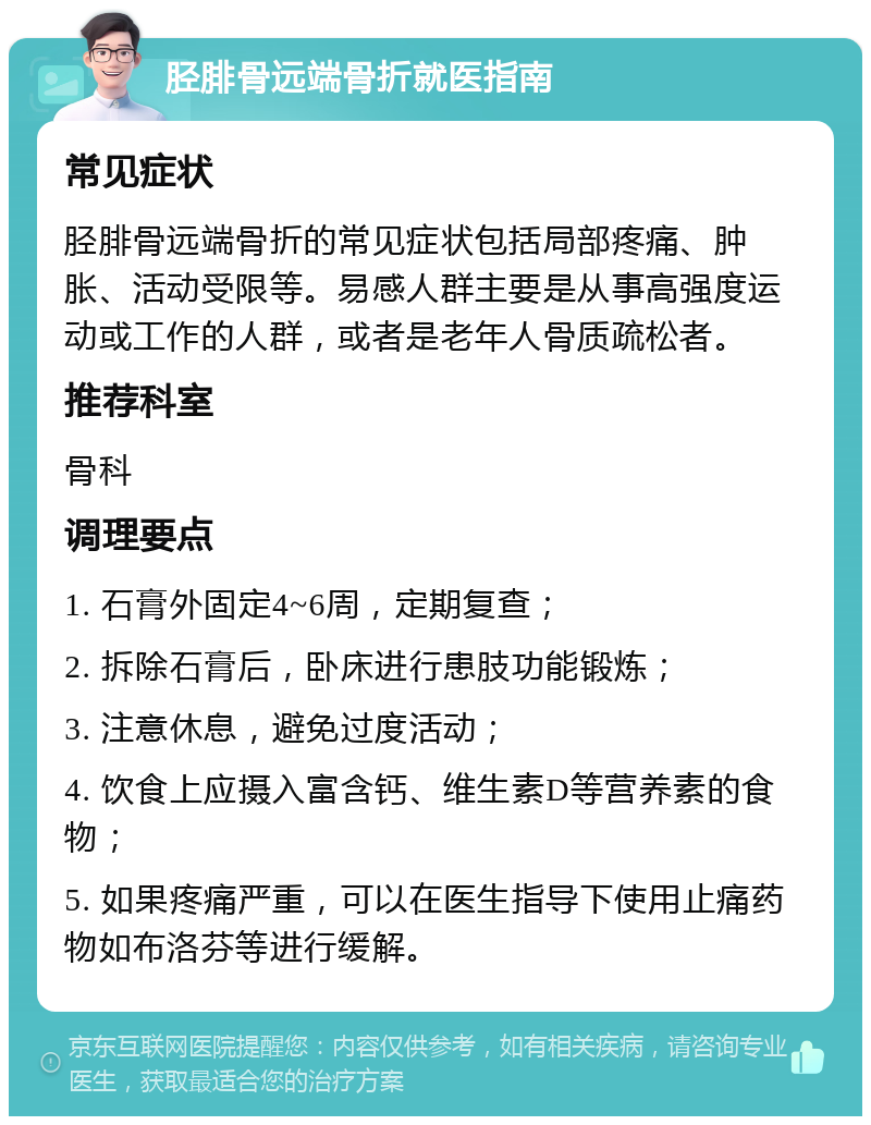 胫腓骨远端骨折就医指南 常见症状 胫腓骨远端骨折的常见症状包括局部疼痛、肿胀、活动受限等。易感人群主要是从事高强度运动或工作的人群，或者是老年人骨质疏松者。 推荐科室 骨科 调理要点 1. 石膏外固定4~6周，定期复查； 2. 拆除石膏后，卧床进行患肢功能锻炼； 3. 注意休息，避免过度活动； 4. 饮食上应摄入富含钙、维生素D等营养素的食物； 5. 如果疼痛严重，可以在医生指导下使用止痛药物如布洛芬等进行缓解。