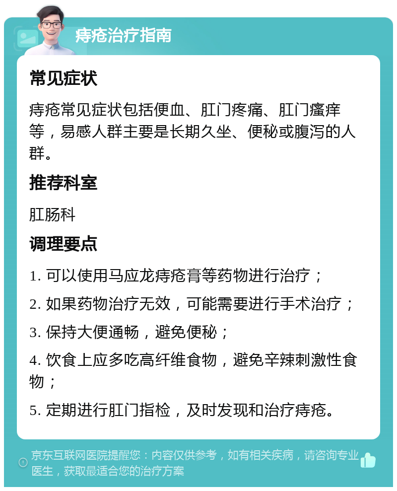 痔疮治疗指南 常见症状 痔疮常见症状包括便血、肛门疼痛、肛门瘙痒等，易感人群主要是长期久坐、便秘或腹泻的人群。 推荐科室 肛肠科 调理要点 1. 可以使用马应龙痔疮膏等药物进行治疗； 2. 如果药物治疗无效，可能需要进行手术治疗； 3. 保持大便通畅，避免便秘； 4. 饮食上应多吃高纤维食物，避免辛辣刺激性食物； 5. 定期进行肛门指检，及时发现和治疗痔疮。