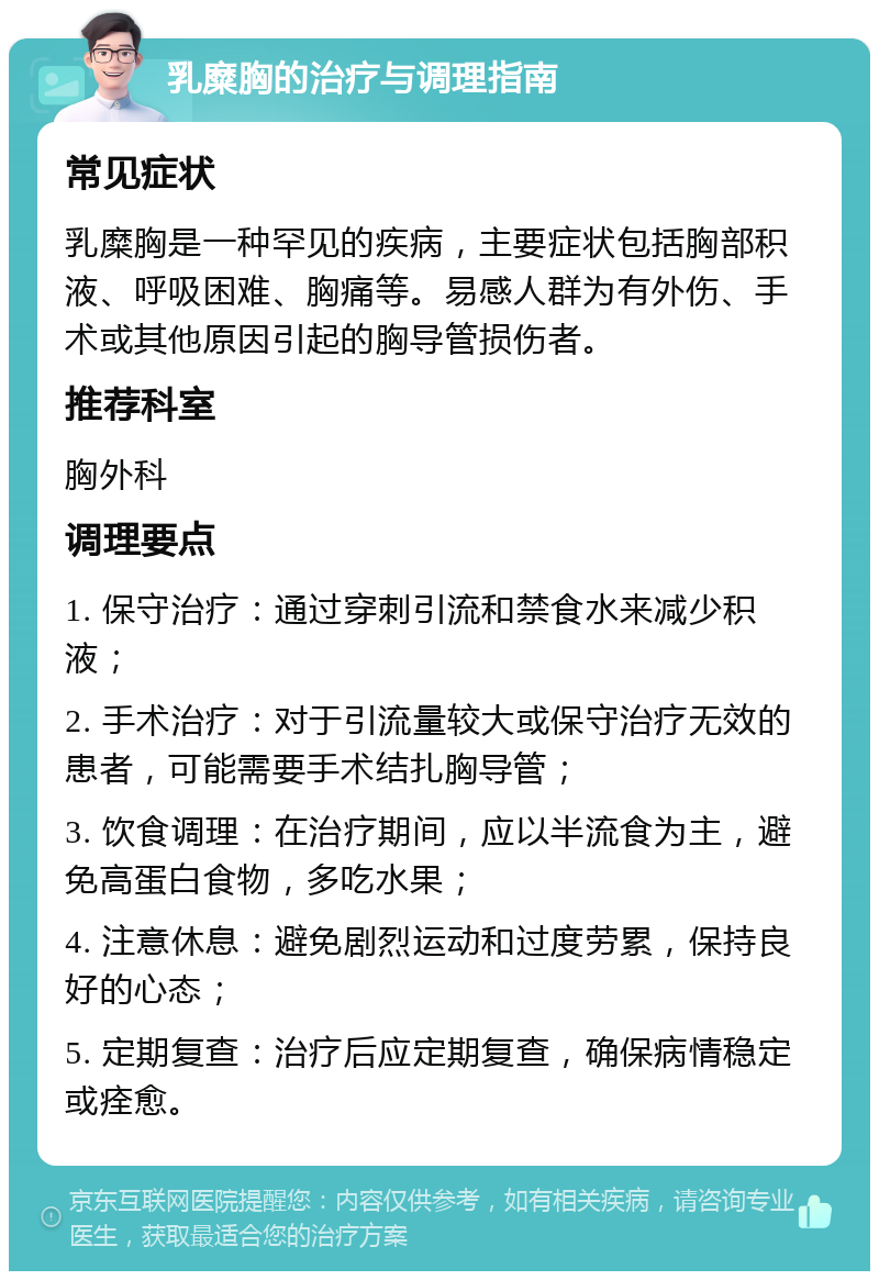 乳糜胸的治疗与调理指南 常见症状 乳糜胸是一种罕见的疾病，主要症状包括胸部积液、呼吸困难、胸痛等。易感人群为有外伤、手术或其他原因引起的胸导管损伤者。 推荐科室 胸外科 调理要点 1. 保守治疗：通过穿刺引流和禁食水来减少积液； 2. 手术治疗：对于引流量较大或保守治疗无效的患者，可能需要手术结扎胸导管； 3. 饮食调理：在治疗期间，应以半流食为主，避免高蛋白食物，多吃水果； 4. 注意休息：避免剧烈运动和过度劳累，保持良好的心态； 5. 定期复查：治疗后应定期复查，确保病情稳定或痊愈。