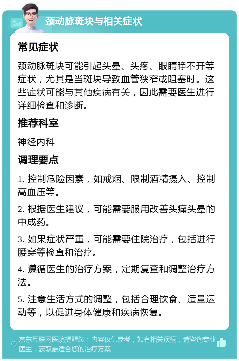 颈动脉斑块与相关症状 常见症状 颈动脉斑块可能引起头晕、头疼、眼睛睁不开等症状，尤其是当斑块导致血管狭窄或阻塞时。这些症状可能与其他疾病有关，因此需要医生进行详细检查和诊断。 推荐科室 神经内科 调理要点 1. 控制危险因素，如戒烟、限制酒精摄入、控制高血压等。 2. 根据医生建议，可能需要服用改善头痛头晕的中成药。 3. 如果症状严重，可能需要住院治疗，包括进行腰穿等检查和治疗。 4. 遵循医生的治疗方案，定期复查和调整治疗方法。 5. 注意生活方式的调整，包括合理饮食、适量运动等，以促进身体健康和疾病恢复。