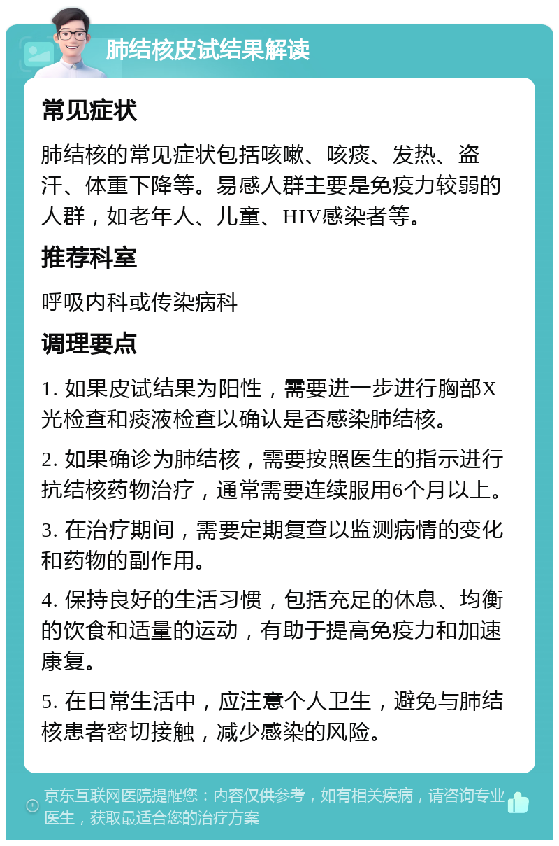 肺结核皮试结果解读 常见症状 肺结核的常见症状包括咳嗽、咳痰、发热、盗汗、体重下降等。易感人群主要是免疫力较弱的人群，如老年人、儿童、HIV感染者等。 推荐科室 呼吸内科或传染病科 调理要点 1. 如果皮试结果为阳性，需要进一步进行胸部X光检查和痰液检查以确认是否感染肺结核。 2. 如果确诊为肺结核，需要按照医生的指示进行抗结核药物治疗，通常需要连续服用6个月以上。 3. 在治疗期间，需要定期复查以监测病情的变化和药物的副作用。 4. 保持良好的生活习惯，包括充足的休息、均衡的饮食和适量的运动，有助于提高免疫力和加速康复。 5. 在日常生活中，应注意个人卫生，避免与肺结核患者密切接触，减少感染的风险。