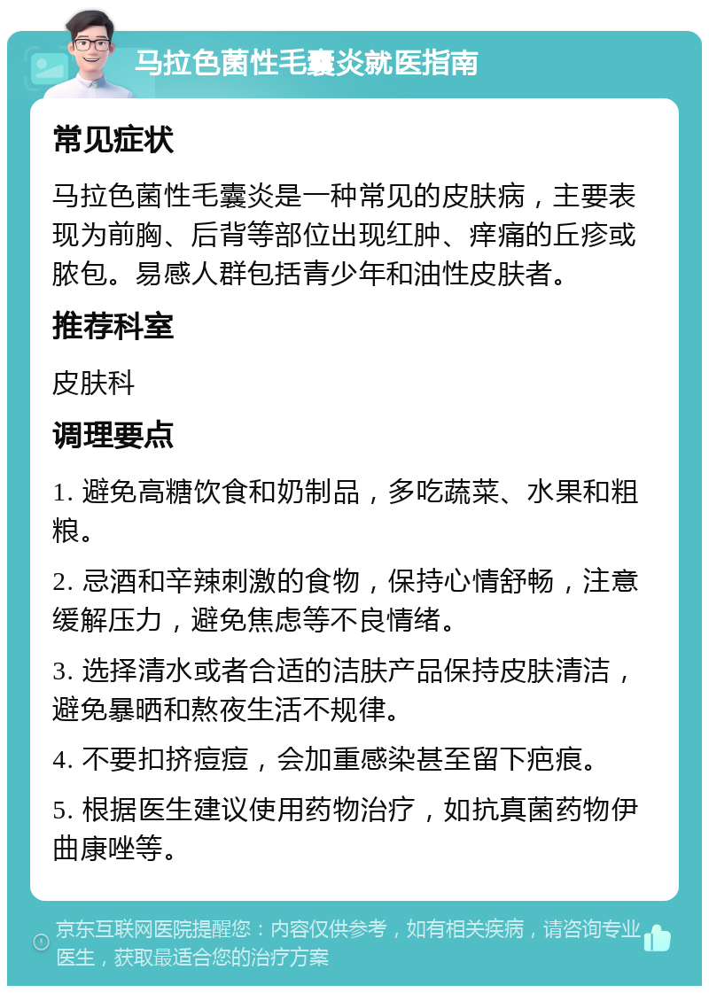 马拉色菌性毛囊炎就医指南 常见症状 马拉色菌性毛囊炎是一种常见的皮肤病，主要表现为前胸、后背等部位出现红肿、痒痛的丘疹或脓包。易感人群包括青少年和油性皮肤者。 推荐科室 皮肤科 调理要点 1. 避免高糖饮食和奶制品，多吃蔬菜、水果和粗粮。 2. 忌酒和辛辣刺激的食物，保持心情舒畅，注意缓解压力，避免焦虑等不良情绪。 3. 选择清水或者合适的洁肤产品保持皮肤清洁，避免暴晒和熬夜生活不规律。 4. 不要扣挤痘痘，会加重感染甚至留下疤痕。 5. 根据医生建议使用药物治疗，如抗真菌药物伊曲康唑等。