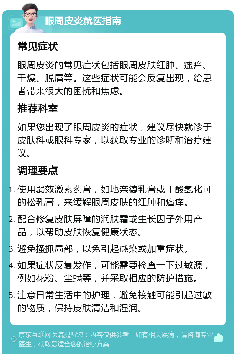 眼周皮炎就医指南 常见症状 眼周皮炎的常见症状包括眼周皮肤红肿、瘙痒、干燥、脱屑等。这些症状可能会反复出现，给患者带来很大的困扰和焦虑。 推荐科室 如果您出现了眼周皮炎的症状，建议尽快就诊于皮肤科或眼科专家，以获取专业的诊断和治疗建议。 调理要点 使用弱效激素药膏，如地奈德乳膏或丁酸氢化可的松乳膏，来缓解眼周皮肤的红肿和瘙痒。 配合修复皮肤屏障的润肤霜或生长因子外用产品，以帮助皮肤恢复健康状态。 避免搔抓局部，以免引起感染或加重症状。 如果症状反复发作，可能需要检查一下过敏源，例如花粉、尘螨等，并采取相应的防护措施。 注意日常生活中的护理，避免接触可能引起过敏的物质，保持皮肤清洁和湿润。