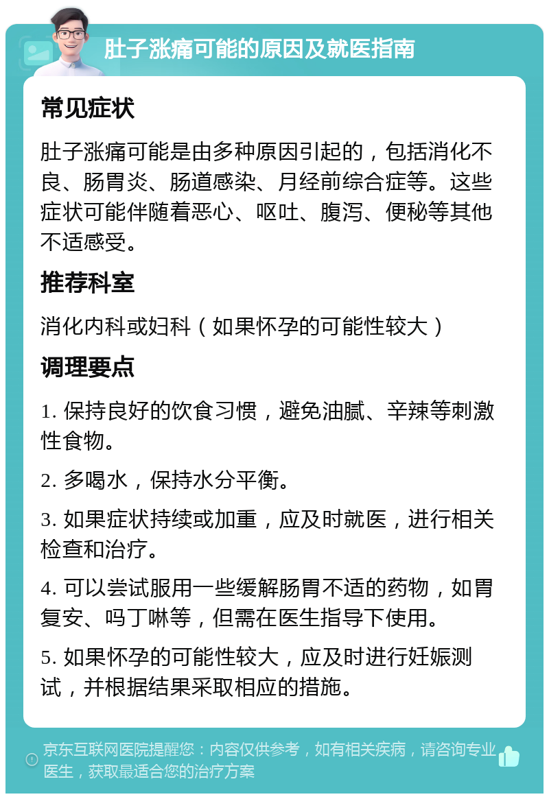 肚子涨痛可能的原因及就医指南 常见症状 肚子涨痛可能是由多种原因引起的，包括消化不良、肠胃炎、肠道感染、月经前综合症等。这些症状可能伴随着恶心、呕吐、腹泻、便秘等其他不适感受。 推荐科室 消化内科或妇科（如果怀孕的可能性较大） 调理要点 1. 保持良好的饮食习惯，避免油腻、辛辣等刺激性食物。 2. 多喝水，保持水分平衡。 3. 如果症状持续或加重，应及时就医，进行相关检查和治疗。 4. 可以尝试服用一些缓解肠胃不适的药物，如胃复安、吗丁啉等，但需在医生指导下使用。 5. 如果怀孕的可能性较大，应及时进行妊娠测试，并根据结果采取相应的措施。