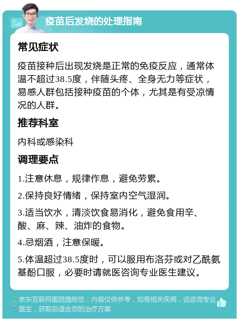 疫苗后发烧的处理指南 常见症状 疫苗接种后出现发烧是正常的免疫反应，通常体温不超过38.5度，伴随头疼、全身无力等症状，易感人群包括接种疫苗的个体，尤其是有受凉情况的人群。 推荐科室 内科或感染科 调理要点 1.注意休息，规律作息，避免劳累。 2.保持良好情绪，保持室内空气湿润。 3.适当饮水，清淡饮食易消化，避免食用辛、酸、麻、辣、油炸的食物。 4.忌烟酒，注意保暖。 5.体温超过38.5度时，可以服用布洛芬或对乙酰氨基酚口服，必要时请就医咨询专业医生建议。