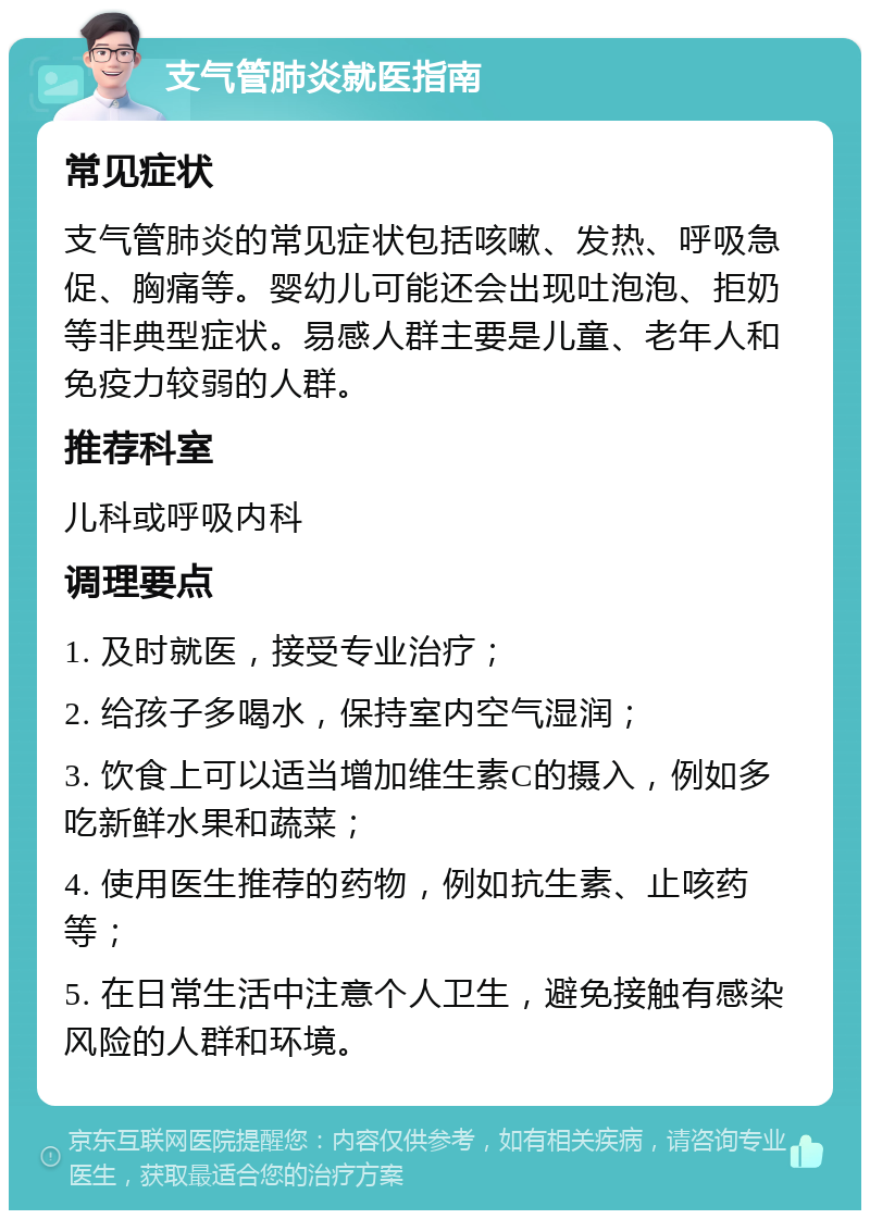 支气管肺炎就医指南 常见症状 支气管肺炎的常见症状包括咳嗽、发热、呼吸急促、胸痛等。婴幼儿可能还会出现吐泡泡、拒奶等非典型症状。易感人群主要是儿童、老年人和免疫力较弱的人群。 推荐科室 儿科或呼吸内科 调理要点 1. 及时就医，接受专业治疗； 2. 给孩子多喝水，保持室内空气湿润； 3. 饮食上可以适当增加维生素C的摄入，例如多吃新鲜水果和蔬菜； 4. 使用医生推荐的药物，例如抗生素、止咳药等； 5. 在日常生活中注意个人卫生，避免接触有感染风险的人群和环境。