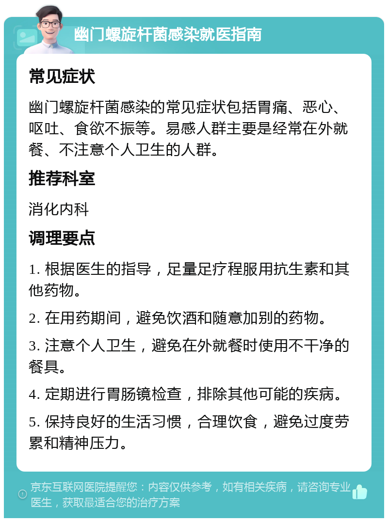 幽门螺旋杆菌感染就医指南 常见症状 幽门螺旋杆菌感染的常见症状包括胃痛、恶心、呕吐、食欲不振等。易感人群主要是经常在外就餐、不注意个人卫生的人群。 推荐科室 消化内科 调理要点 1. 根据医生的指导，足量足疗程服用抗生素和其他药物。 2. 在用药期间，避免饮酒和随意加别的药物。 3. 注意个人卫生，避免在外就餐时使用不干净的餐具。 4. 定期进行胃肠镜检查，排除其他可能的疾病。 5. 保持良好的生活习惯，合理饮食，避免过度劳累和精神压力。