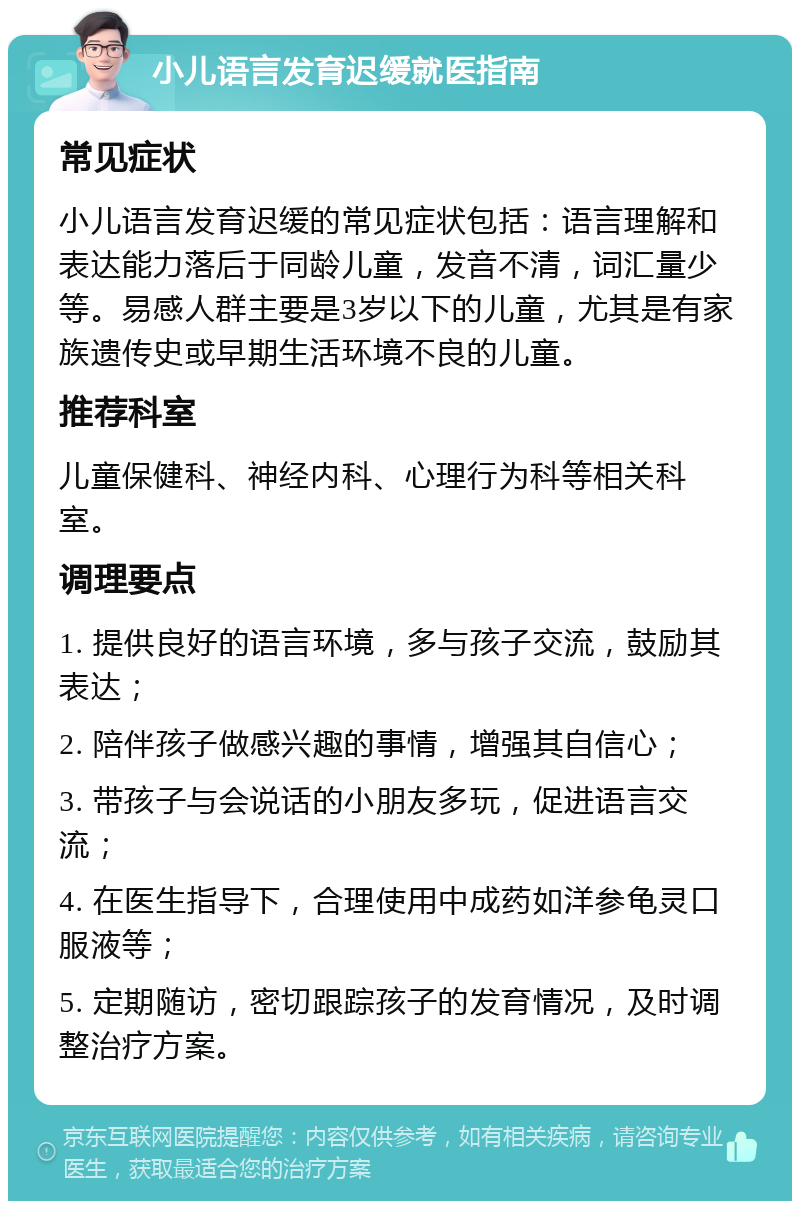 小儿语言发育迟缓就医指南 常见症状 小儿语言发育迟缓的常见症状包括：语言理解和表达能力落后于同龄儿童，发音不清，词汇量少等。易感人群主要是3岁以下的儿童，尤其是有家族遗传史或早期生活环境不良的儿童。 推荐科室 儿童保健科、神经内科、心理行为科等相关科室。 调理要点 1. 提供良好的语言环境，多与孩子交流，鼓励其表达； 2. 陪伴孩子做感兴趣的事情，增强其自信心； 3. 带孩子与会说话的小朋友多玩，促进语言交流； 4. 在医生指导下，合理使用中成药如洋参龟灵口服液等； 5. 定期随访，密切跟踪孩子的发育情况，及时调整治疗方案。