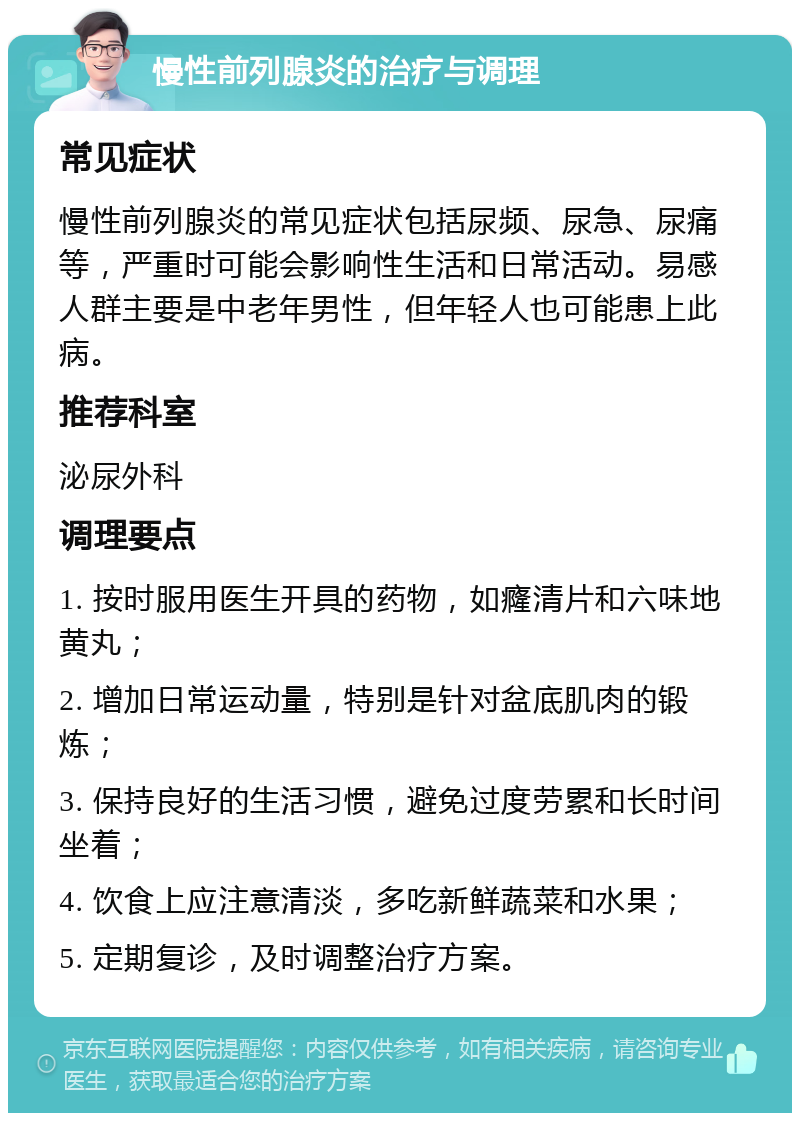 慢性前列腺炎的治疗与调理 常见症状 慢性前列腺炎的常见症状包括尿频、尿急、尿痛等，严重时可能会影响性生活和日常活动。易感人群主要是中老年男性，但年轻人也可能患上此病。 推荐科室 泌尿外科 调理要点 1. 按时服用医生开具的药物，如癃清片和六味地黄丸； 2. 增加日常运动量，特别是针对盆底肌肉的锻炼； 3. 保持良好的生活习惯，避免过度劳累和长时间坐着； 4. 饮食上应注意清淡，多吃新鲜蔬菜和水果； 5. 定期复诊，及时调整治疗方案。