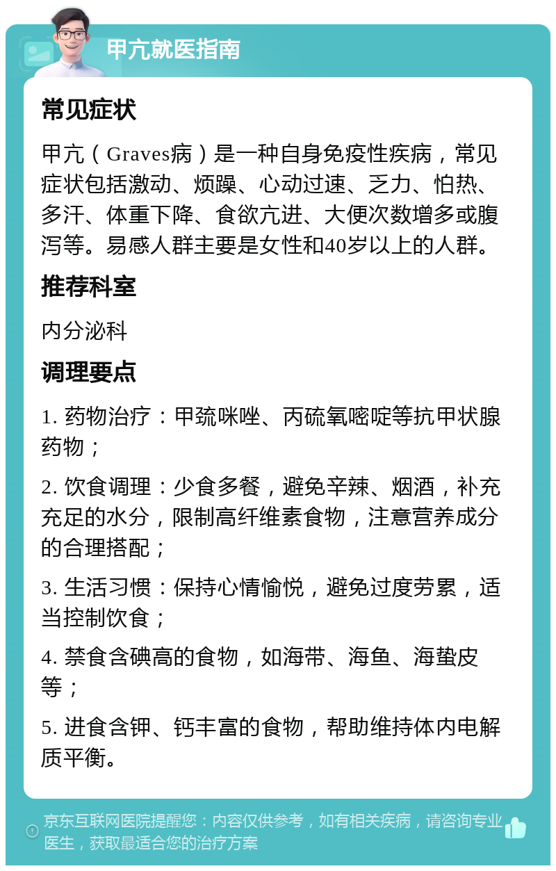 甲亢就医指南 常见症状 甲亢（Graves病）是一种自身免疫性疾病，常见症状包括激动、烦躁、心动过速、乏力、怕热、多汗、体重下降、食欲亢进、大便次数增多或腹泻等。易感人群主要是女性和40岁以上的人群。 推荐科室 内分泌科 调理要点 1. 药物治疗：甲巯咪唑、丙硫氧嘧啶等抗甲状腺药物； 2. 饮食调理：少食多餐，避免辛辣、烟酒，补充充足的水分，限制高纤维素食物，注意营养成分的合理搭配； 3. 生活习惯：保持心情愉悦，避免过度劳累，适当控制饮食； 4. 禁食含碘高的食物，如海带、海鱼、海蛰皮等； 5. 进食含钾、钙丰富的食物，帮助维持体内电解质平衡。