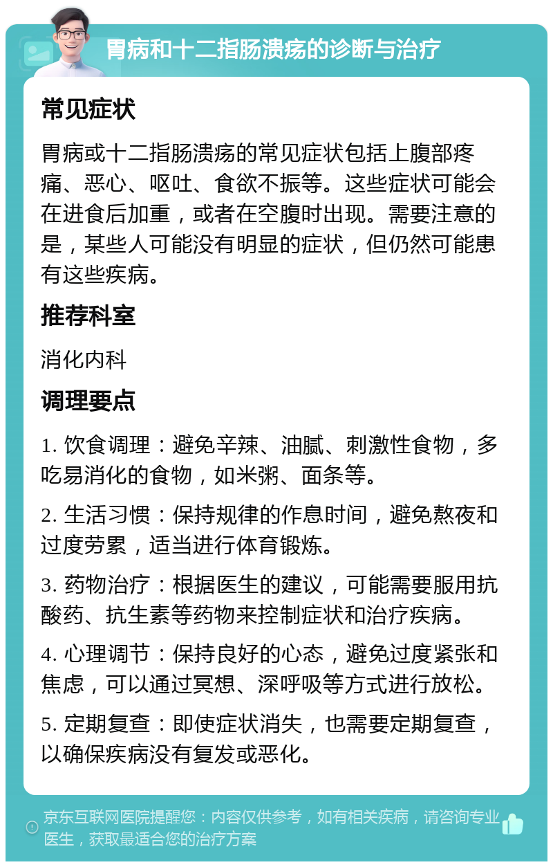 胃病和十二指肠溃疡的诊断与治疗 常见症状 胃病或十二指肠溃疡的常见症状包括上腹部疼痛、恶心、呕吐、食欲不振等。这些症状可能会在进食后加重，或者在空腹时出现。需要注意的是，某些人可能没有明显的症状，但仍然可能患有这些疾病。 推荐科室 消化内科 调理要点 1. 饮食调理：避免辛辣、油腻、刺激性食物，多吃易消化的食物，如米粥、面条等。 2. 生活习惯：保持规律的作息时间，避免熬夜和过度劳累，适当进行体育锻炼。 3. 药物治疗：根据医生的建议，可能需要服用抗酸药、抗生素等药物来控制症状和治疗疾病。 4. 心理调节：保持良好的心态，避免过度紧张和焦虑，可以通过冥想、深呼吸等方式进行放松。 5. 定期复查：即使症状消失，也需要定期复查，以确保疾病没有复发或恶化。