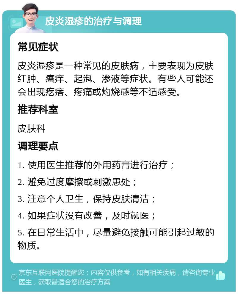 皮炎湿疹的治疗与调理 常见症状 皮炎湿疹是一种常见的皮肤病，主要表现为皮肤红肿、瘙痒、起泡、渗液等症状。有些人可能还会出现疙瘩、疼痛或灼烧感等不适感受。 推荐科室 皮肤科 调理要点 1. 使用医生推荐的外用药膏进行治疗； 2. 避免过度摩擦或刺激患处； 3. 注意个人卫生，保持皮肤清洁； 4. 如果症状没有改善，及时就医； 5. 在日常生活中，尽量避免接触可能引起过敏的物质。