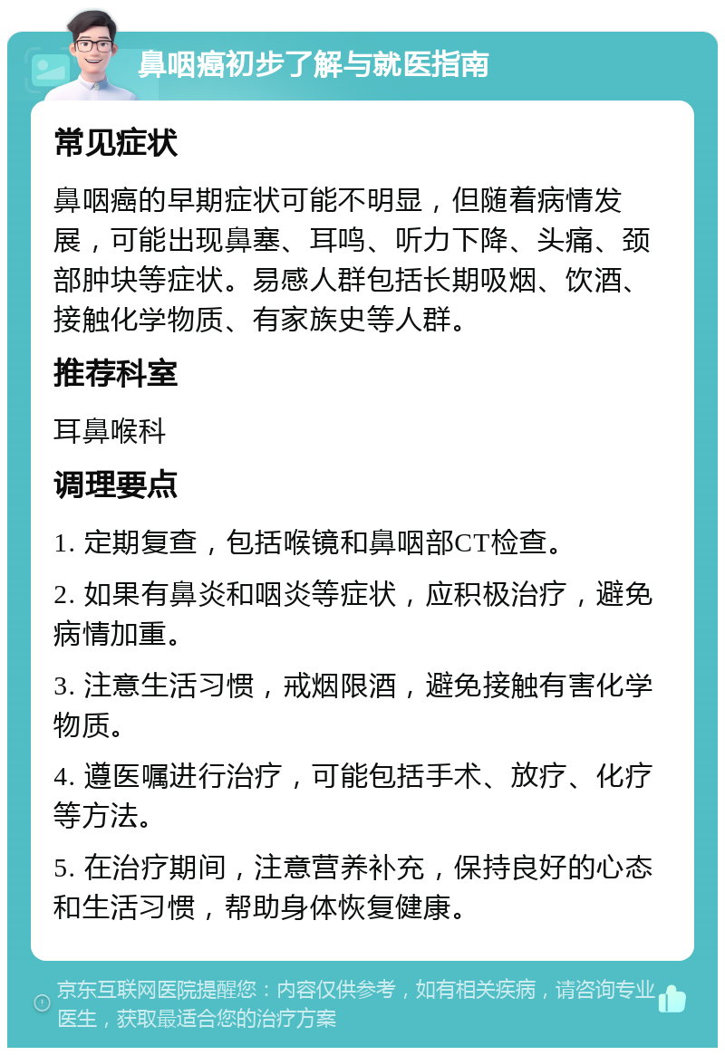 鼻咽癌初步了解与就医指南 常见症状 鼻咽癌的早期症状可能不明显，但随着病情发展，可能出现鼻塞、耳鸣、听力下降、头痛、颈部肿块等症状。易感人群包括长期吸烟、饮酒、接触化学物质、有家族史等人群。 推荐科室 耳鼻喉科 调理要点 1. 定期复查，包括喉镜和鼻咽部CT检查。 2. 如果有鼻炎和咽炎等症状，应积极治疗，避免病情加重。 3. 注意生活习惯，戒烟限酒，避免接触有害化学物质。 4. 遵医嘱进行治疗，可能包括手术、放疗、化疗等方法。 5. 在治疗期间，注意营养补充，保持良好的心态和生活习惯，帮助身体恢复健康。