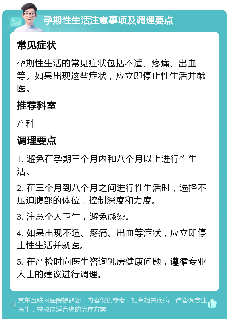 孕期性生活注意事项及调理要点 常见症状 孕期性生活的常见症状包括不适、疼痛、出血等。如果出现这些症状，应立即停止性生活并就医。 推荐科室 产科 调理要点 1. 避免在孕期三个月内和八个月以上进行性生活。 2. 在三个月到八个月之间进行性生活时，选择不压迫腹部的体位，控制深度和力度。 3. 注意个人卫生，避免感染。 4. 如果出现不适、疼痛、出血等症状，应立即停止性生活并就医。 5. 在产检时向医生咨询乳房健康问题，遵循专业人士的建议进行调理。