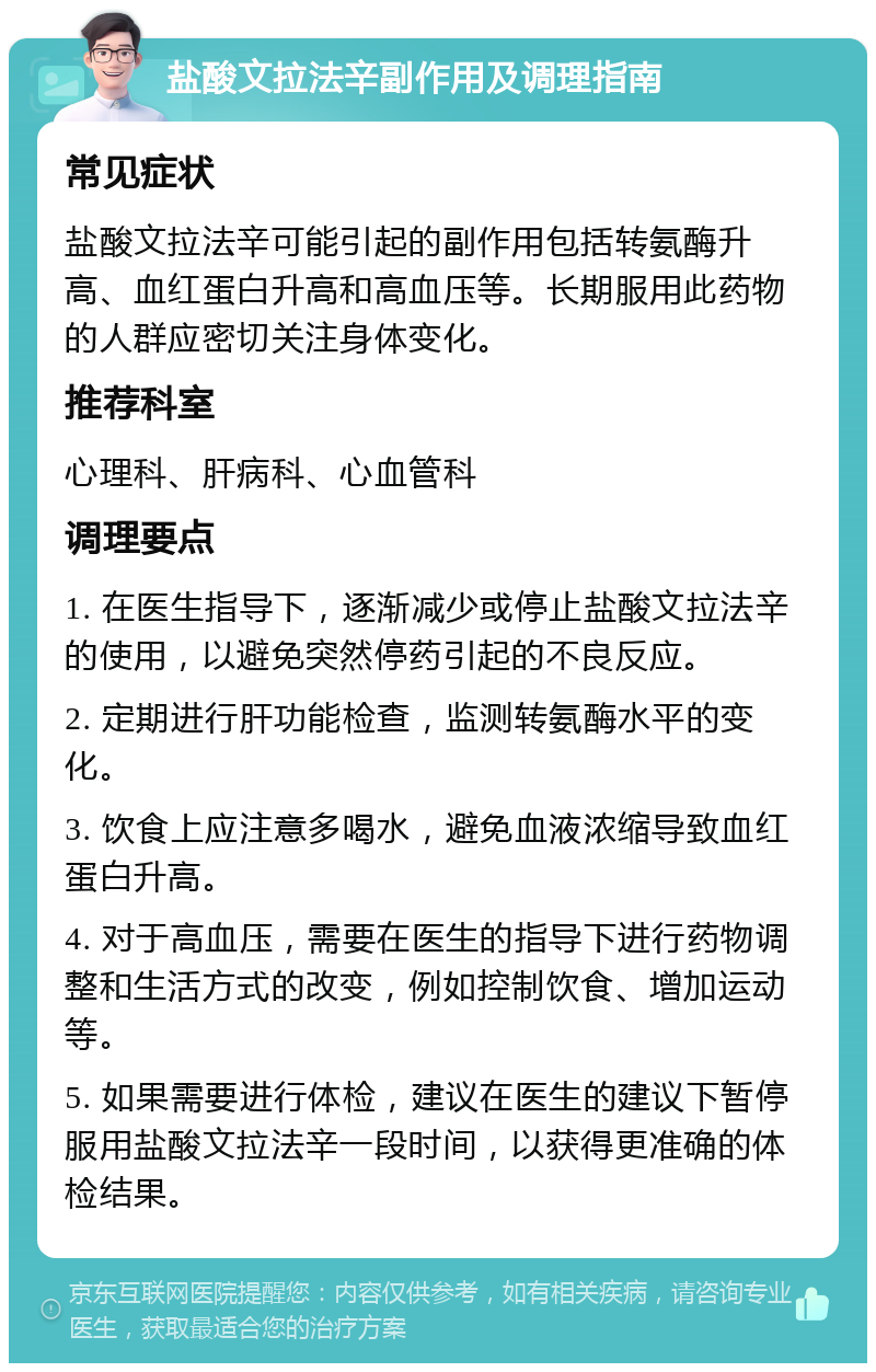 盐酸文拉法辛副作用及调理指南 常见症状 盐酸文拉法辛可能引起的副作用包括转氨酶升高、血红蛋白升高和高血压等。长期服用此药物的人群应密切关注身体变化。 推荐科室 心理科、肝病科、心血管科 调理要点 1. 在医生指导下，逐渐减少或停止盐酸文拉法辛的使用，以避免突然停药引起的不良反应。 2. 定期进行肝功能检查，监测转氨酶水平的变化。 3. 饮食上应注意多喝水，避免血液浓缩导致血红蛋白升高。 4. 对于高血压，需要在医生的指导下进行药物调整和生活方式的改变，例如控制饮食、增加运动等。 5. 如果需要进行体检，建议在医生的建议下暂停服用盐酸文拉法辛一段时间，以获得更准确的体检结果。