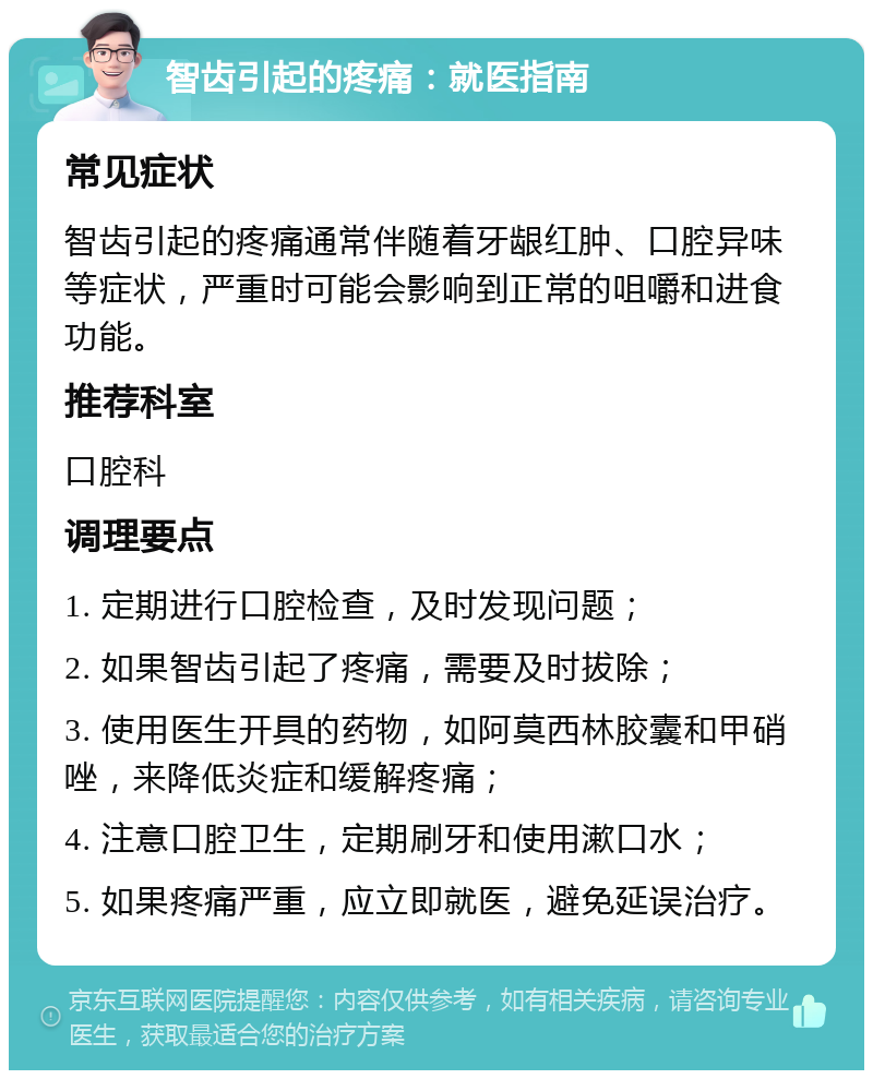 智齿引起的疼痛：就医指南 常见症状 智齿引起的疼痛通常伴随着牙龈红肿、口腔异味等症状，严重时可能会影响到正常的咀嚼和进食功能。 推荐科室 口腔科 调理要点 1. 定期进行口腔检查，及时发现问题； 2. 如果智齿引起了疼痛，需要及时拔除； 3. 使用医生开具的药物，如阿莫西林胶囊和甲硝唑，来降低炎症和缓解疼痛； 4. 注意口腔卫生，定期刷牙和使用漱口水； 5. 如果疼痛严重，应立即就医，避免延误治疗。