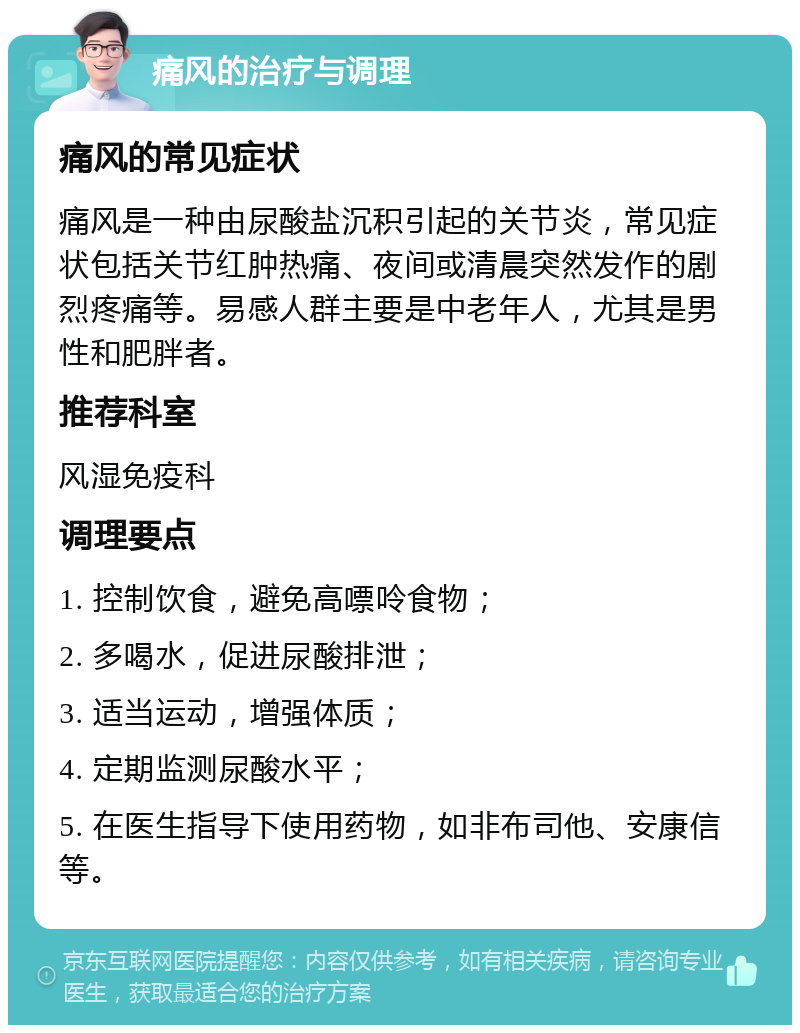 痛风的治疗与调理 痛风的常见症状 痛风是一种由尿酸盐沉积引起的关节炎，常见症状包括关节红肿热痛、夜间或清晨突然发作的剧烈疼痛等。易感人群主要是中老年人，尤其是男性和肥胖者。 推荐科室 风湿免疫科 调理要点 1. 控制饮食，避免高嘌呤食物； 2. 多喝水，促进尿酸排泄； 3. 适当运动，增强体质； 4. 定期监测尿酸水平； 5. 在医生指导下使用药物，如非布司他、安康信等。